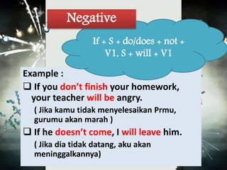 Negative 
If + S + do/does + not + 
V1, S + will + V1 
Example : 
 If you don’t finish your homework, 
your teacher will be angry. 
( Jika kamu tidak menyelesaikan Prmu, 
gurumu akan marah ) 
 If he doesn’t come, I will leave him. 
( Jika dia tidak datang, aku akan 
meninggalkannya) 
 