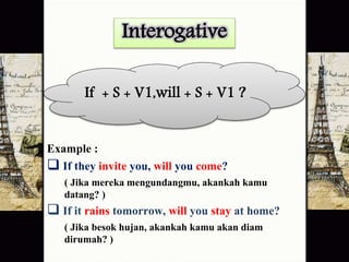 Interogative 
If + S + V1,will + S + V1 ? 
Example : 
 If they invite you, will you come? 
( Jika mereka mengundangmu, akankah kamu 
datang? ) 
 If it rains tomorrow, will you stay at home? 
( Jika besok hujan, akankah kamu akan diam 
dirumah? ) 
 