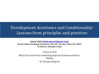 Anwar Shah (shah.anwar@gmail.com),
Senior Fellow, Brookings Institution, USA and Director, Center for Public
Economics, Chengdu, China
19 March 2018
OECD/EC Launch Event: Rethinking Regional Development Policy-
Making
EC, Brussels, Belgium
Development Assistance and Conditionality:
Lessons from principles and practices
 