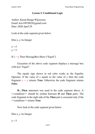 Lesson 3 of 8 Visual Basic Programming
1 of 4
Lesson 3: Conditional Logic
Author: Kasun Ranga Wijeweera
Email: krw19870829@gmail.com
Date: 2020 April 29
Look at the code segment given below.
Dim x, y As Integer
x = 5
y = 5
If x = y Then MessageBox.Show (“Equal”)
Execution of the above code segment displays a message box
with text “Equal”.
The equals sign shown in red color works as the Equality
Operator. If the value of x equals to the value of y then the code
fragment x = y returns True. Otherwise the code fragment returns
False.
If…Then statement was used in the code segment above. A
<<condition>> should be written between If and Then parts. The
code fragment in the right side of the Then part is executed only if the
<<condition>> returns True.
Now look at the code segment given below.
Dim x, y As Integer
x = 5
 