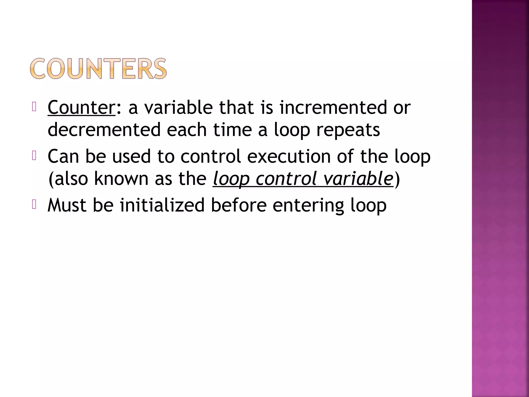  Counter: a variable that is incremented or
decremented each time a loop repeats
 Can be used to control execution of the loop
(also known as the loop control variable)
 Must be initialized before entering loop
 