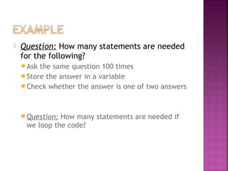  Question: How many statements are needed
for the following?
 Ask the same question 100 times
 Store the answer in a variable
 Check whether the answer is one of two answers
 Question: How many statements are needed if
we loop the code?
 