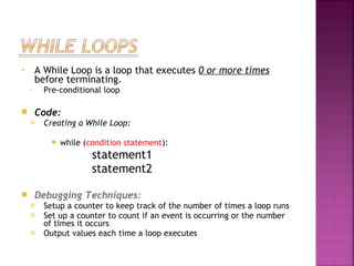 • A While Loop is a loop that executes 0 or more times
before terminating.
• Pre-conditional loop
 Code:
 Creating a While Loop:
 while (condition statement):
statement1
statement2
 
 Debugging Techniques:
 Setup a counter to keep track of the number of times a loop runs
 Set up a counter to count if an event is occurring or the number
of times it occurs
 Output values each time a loop executes
 