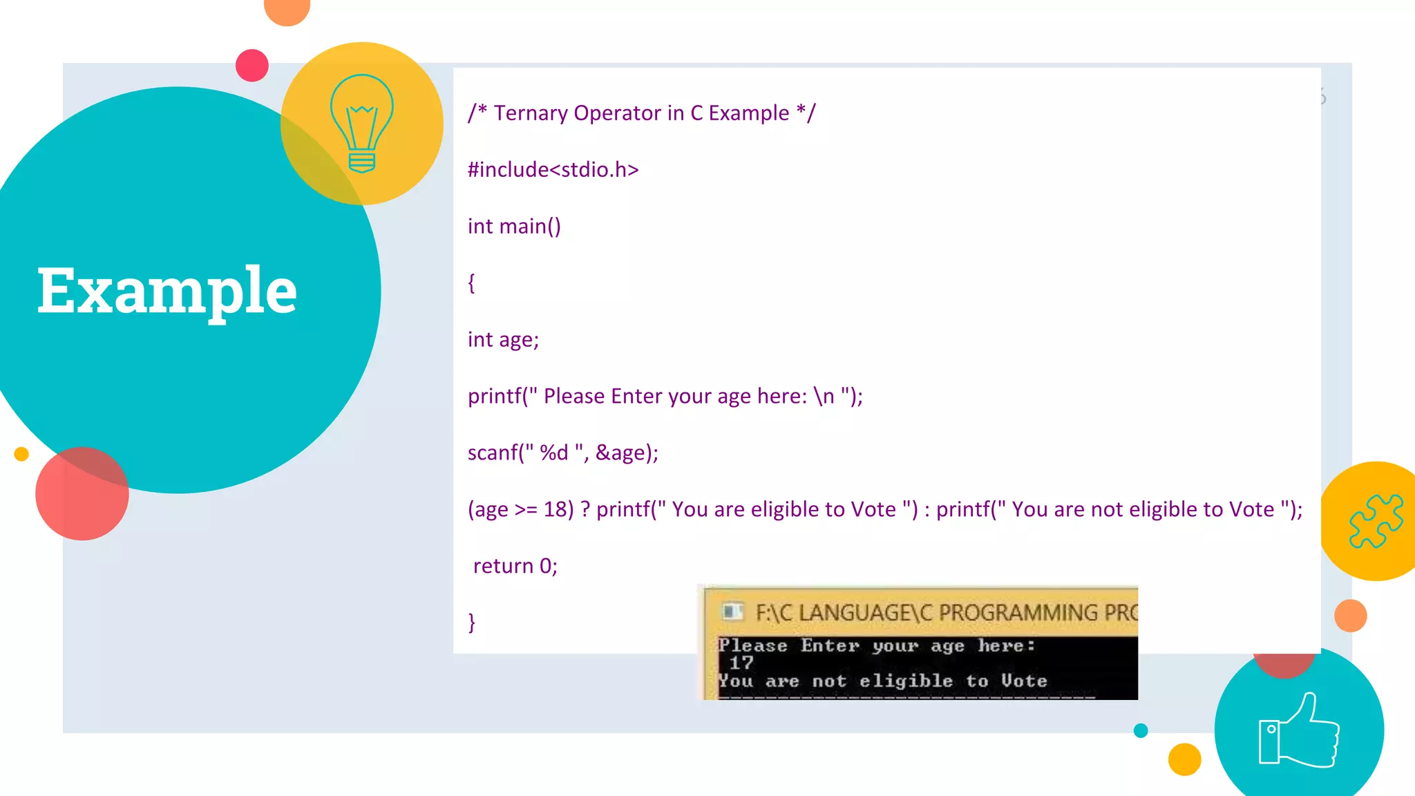 Example
6
/* Ternary Operator in C Example */
#include<stdio.h>
int main()
{
int age;
printf(" Please Enter your age here: n ");
scanf(" %d ", &age);
(age >= 18) ? printf(" You are eligible to Vote ") : printf(" You are not eligible to Vote ");
return 0;
}
 