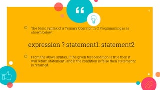 “
4
○ The basic syntax of a Ternary Operator in C Programming is as
shown below:
expression ? statement1: statement2
○ From the above syntax, If the given test condition is true then it
will return statement1 and if the condition is false then statement2
is returned.
 