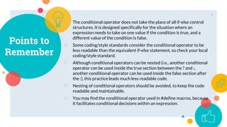 Points to
Remember
○ The conditional operator does not take the place of all if-else control
structures. It is designed specifically for the situation where an
expression needs to take on one value if the condition is true, and a
different value of the condition is false.
○ Some coding/style standards consider the conditional operator to be
less readable than the equivalent if-else statement, so check your local
coding/style standard.
○ Although conditional operators can be nested (i.e., another conditional
operator can be used inside the true section between the ? and :,
another conditional operator can be used inside the false section after
the :), this practice leads much less readable code.
○ Nesting of conditional operators should be avoided, to keep the code
readable and maintainable.
○ You may find the conditional operator used in #define macros, because
it facilitates conditional decisions within an expression.
9
 