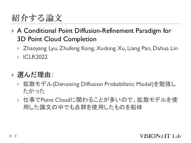 紹介する論文
3
 A Conditional Point Diffusion-Refinement Paradigm for
3D Point Cloud Completion
 Zhaoyang Lyu, Zhufeng Kong, Xudong Xu, Liang Pan, Dahua Lin
 ICLR2022
 選んだ理由：
 拡散モデル(Denoising Diffusion Probabilistic Model)を勉強し
たかった
 仕事でPoint Cloudに関わることが多いので、拡散モデルを使
用した論文の中でも点群を使用したものを船体
 