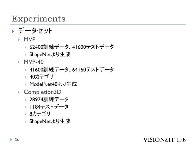 Experiments
36
 データセット
 MVP
 62400訓練データ、41600テストデータ
 ShapeNetより生成
 MVP-40
 41600訓練データ、64160テストデータ
 40カテゴリ
 ModelNet40より生成
 Completion3D
 28974訓練データ
 1184テストデータ
 8カテゴリ
 ShapeNetより生成
 