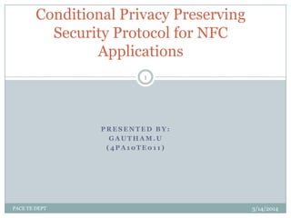 P R E S E N T E D B Y :
G A U T H A M . U
( 4 P A 1 0 T E 0 1 1 )
Conditional Privacy Preserving
Security Protocol for NFC
Applications
3/14/2014
1
PACE TE DEPT
 