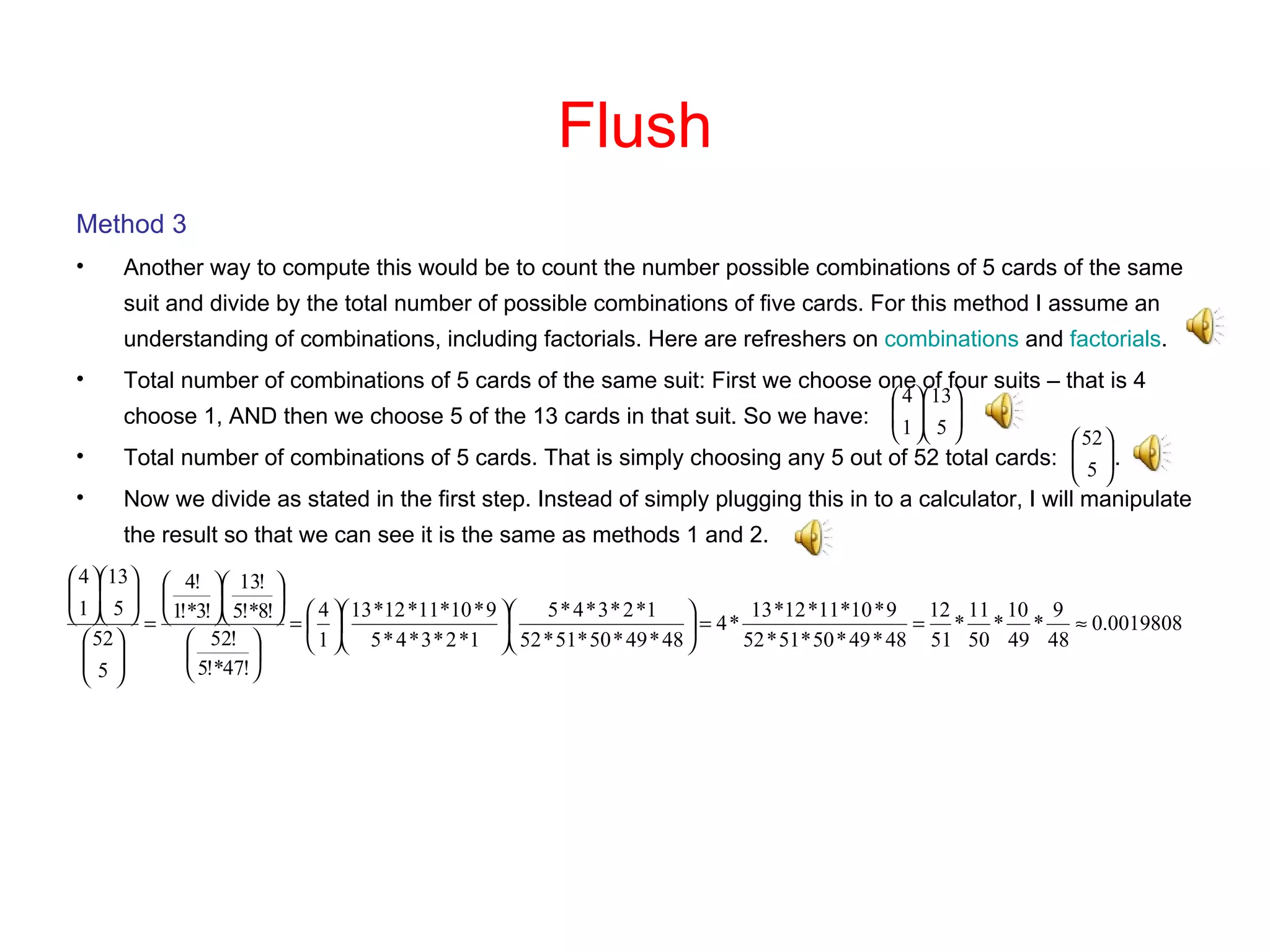 Flush Method 3 Another way to compute this would be to count the number possible combinations of 5 cards of the same suit and divide by the total number of possible combinations of five cards. For this method I assume an understanding of combinations, including factorials. Here are refreshers on  combinations  and  factorials . Total number of combinations of 5 cards of the same suit: First we choose one of four suits – that is 4 choose 1, AND then we choose 5 of the 13 cards in that suit. So we have: Total number of combinations of 5 cards. That is simply choosing any 5 out of 52 total cards:  . Now we divide as stated in the first step. Instead of simply plugging this in to a calculator, I will manipulate the result so that we can see it is the same as methods 1 and 2.  
