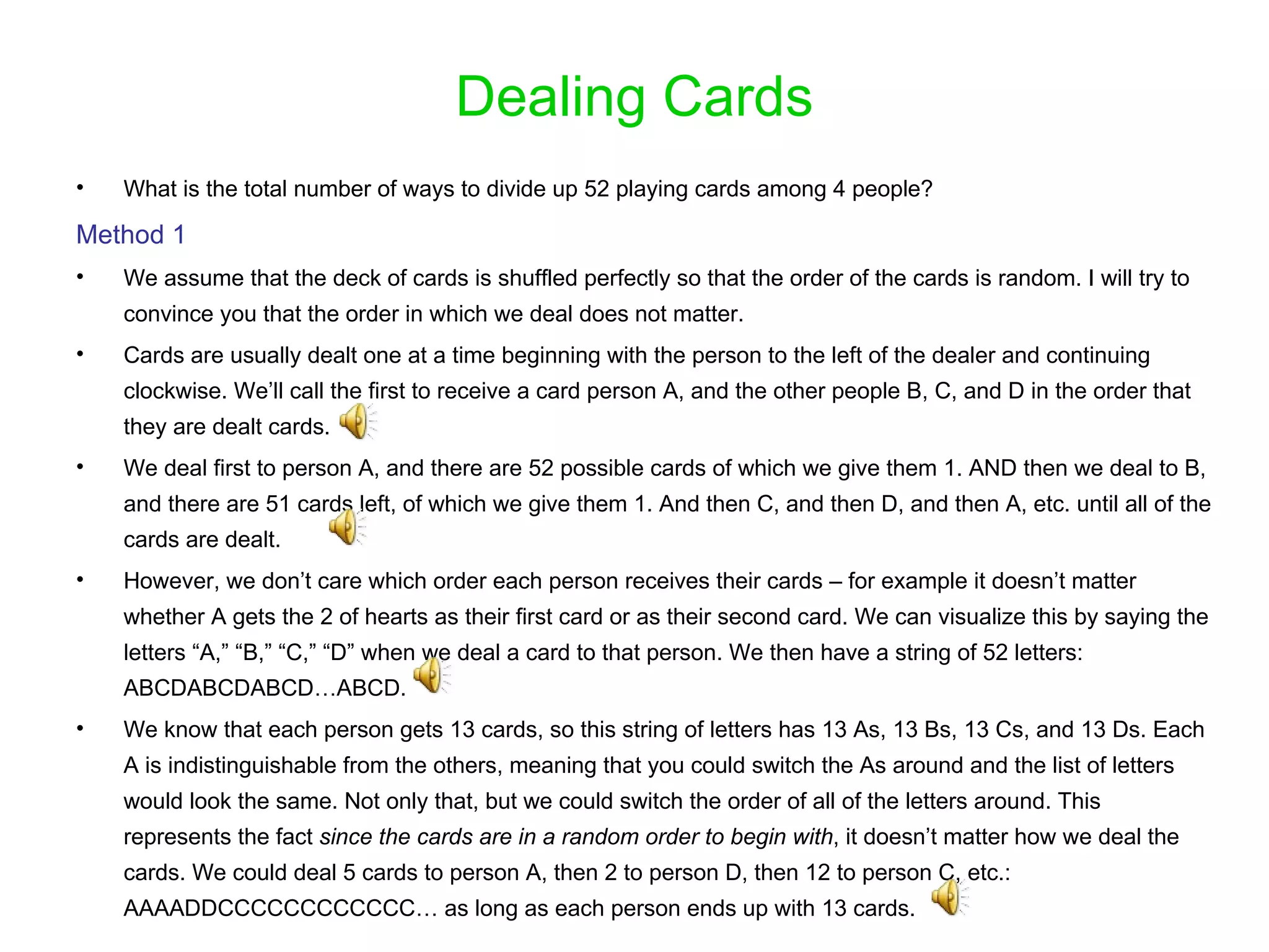 Dealing Cards What is the total number of ways to divide up 52 playing cards among 4 people? Method 1 We assume that the deck of cards is shuffled perfectly so that the order of the cards is random. I will try to convince you that the order in which we deal does not matter. Cards are usually dealt one at a time beginning with the person to the left of the dealer and continuing clockwise. We’ll call the first to receive a card person A, and the other people B, C, and D in the order that they are dealt cards. We deal first to person A, and there are 52 possible cards of which we give them 1. AND then we deal to B, and there are 51 cards left, of which we give them 1. And then C, and then D, and then A, etc. until all of the cards are dealt.  However, we don’t care which order each person receives their cards – for example it doesn’t matter whether A gets the 2 of hearts as their first card or as their second card. We can visualize this by saying the letters “A,” “B,” “C,” “D” when we deal a card to that person. We then have a string of 52 letters: ABCDABCDABCD…ABCD.  We know that each person gets 13 cards, so this string of letters has 13 As, 13 Bs, 13 Cs, and 13 Ds. Each A is indistinguishable from the others, meaning that you could switch the As around and the list of letters would look the same. Not only that, but we could switch the order of all of the letters around. This represents the fact  since the cards are in a random order to begin with , it doesn’t matter how we deal the cards. We could deal 5 cards to person A, then 2 to person D, then 12 to person C, etc.: AAAADDCCCCCCCCCCCC… as long as each person ends up with 13 cards. 