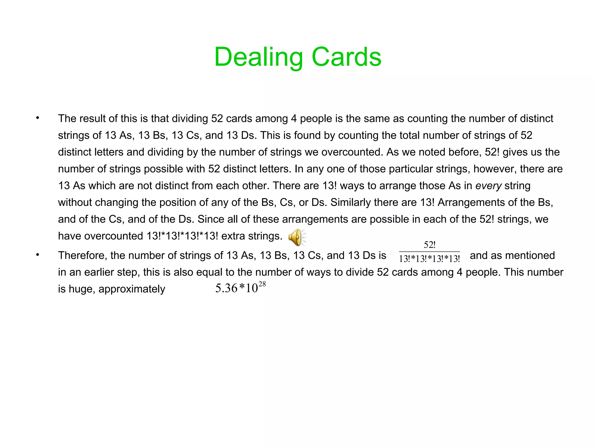 Dealing Cards The result of this is that dividing 52 cards among 4 people is the same as counting the number of distinct strings of 13 As, 13 Bs, 13 Cs, and 13 Ds. This is found by counting the total number of strings of 52 distinct letters and dividing by the number of strings we overcounted. As we noted before, 52! gives us the number of strings possible with 52 distinct letters. In any one of those particular strings, however, there are 13 As which are not distinct from each other. There are 13! ways to arrange those As in  every  string without changing the position of any of the Bs, Cs, or Ds. Similarly there are 13! Arrangements of the Bs, and of the Cs, and of the Ds. Since all of these arrangements are possible in each of the 52! strings, we have overcounted 13!*13!*13!*13! extra strings.  Therefore, the number of strings of 13 As, 13 Bs, 13 Cs, and 13 Ds is  and as mentioned in an earlier step, this is also equal to the number of ways to divide 52 cards among 4 people. This number is huge, approximately  