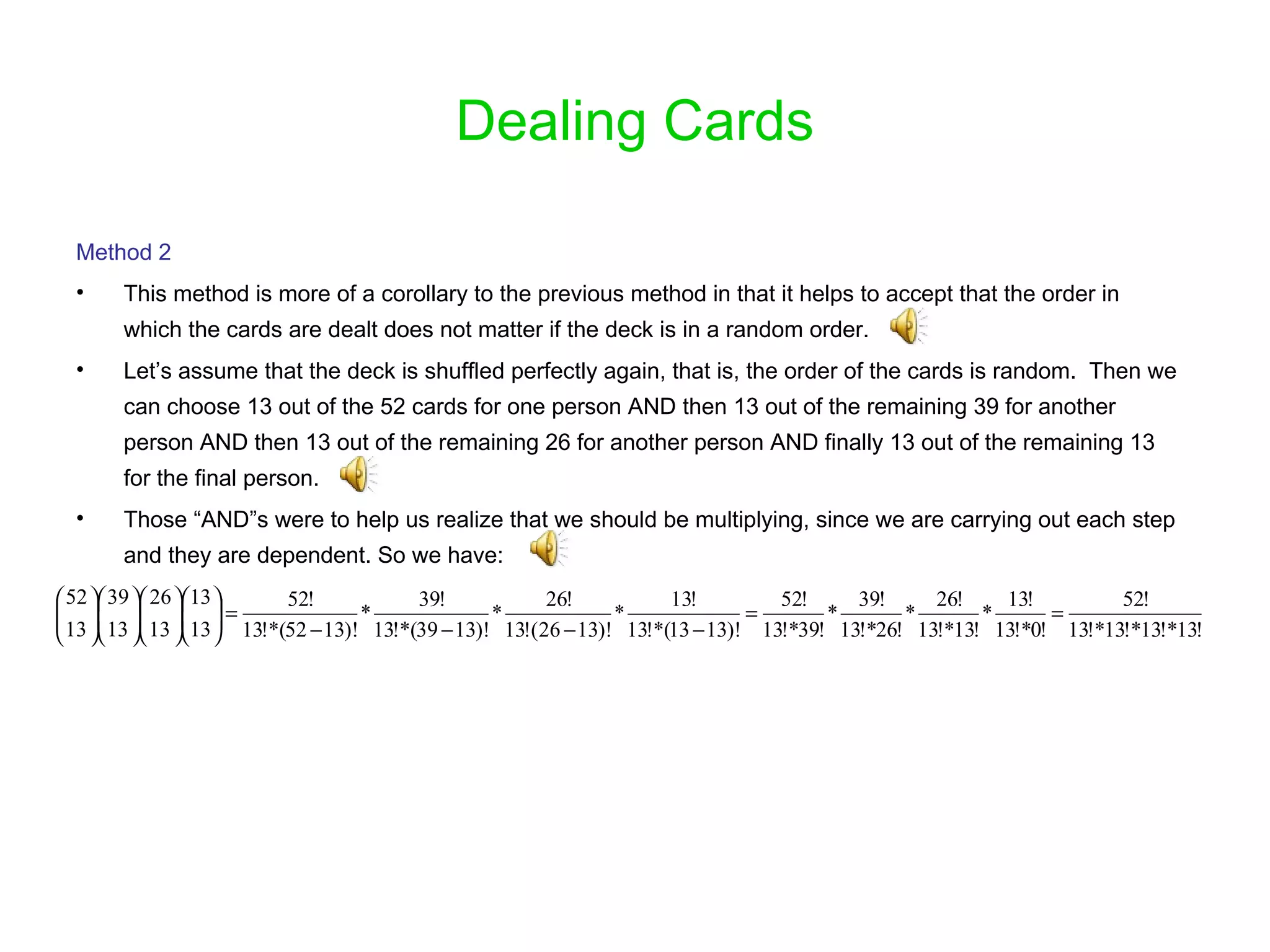 Dealing Cards Method 2 This method is more of a corollary to the previous method in that it helps to accept that the order in which the cards are dealt does not matter if the deck is in a random order.  Let’s assume that the deck is shuffled perfectly again, that is, the order of the cards is random.  Then we can choose 13 out of the 52 cards for one person AND then 13 out of the remaining 39 for another person AND then 13 out of the remaining 26 for another person AND finally 13 out of the remaining 13 for the final person. Those “AND”s were to help us realize that we should be multiplying, since we are carrying out each step and they are dependent. So we have: 