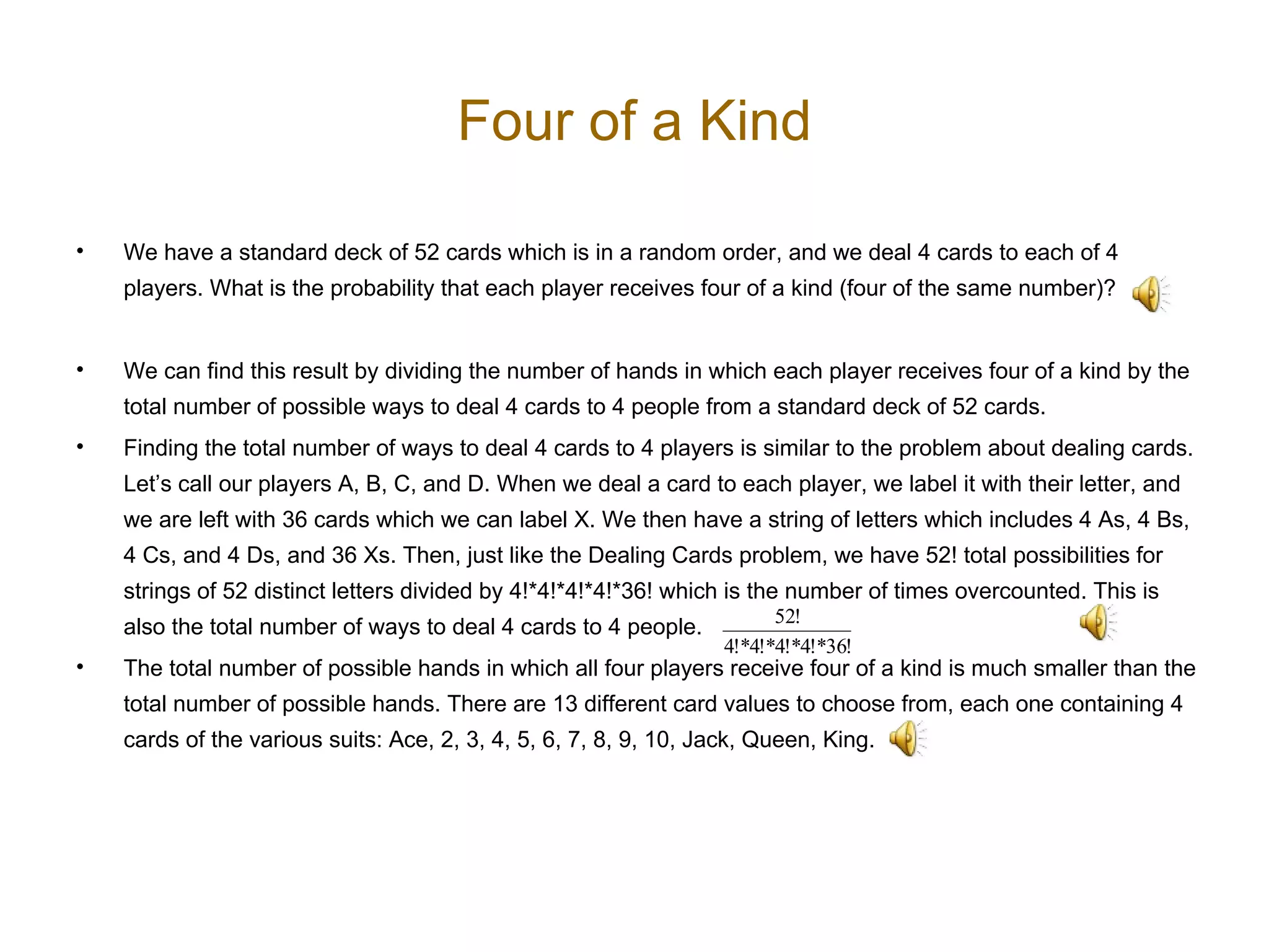 Four of a Kind We have a standard deck of 52 cards which is in a random order, and we deal 4 cards to each of 4 players. What is the probability that each player receives four of a kind (four of the same number)?  We can find this result by dividing the number of hands in which each player receives four of a kind by the total number of possible ways to deal 4 cards to 4 people from a standard deck of 52 cards. Finding the total number of ways to deal 4 cards to 4 players is similar to the problem about dealing cards. Let’s call our players A, B, C, and D. When we deal a card to each player, we label it with their letter, and we are left with 36 cards which we can label X. We then have a string of letters which includes 4 As, 4 Bs, 4 Cs, and 4 Ds, and 36 Xs. Then, just like the Dealing Cards problem, we have 52! total possibilities for strings of 52 distinct letters divided by 4!*4!*4!*4!*36! which is the number of times overcounted. This is also the total number of ways to deal 4 cards to 4 people.  The total number of possible hands in which all four players receive four of a kind is much smaller than the total number of possible hands. There are 13 different card values to choose from, each one containing 4 cards of the various suits: Ace, 2, 3, 4, 5, 6, 7, 8, 9, 10, Jack, Queen, King.  