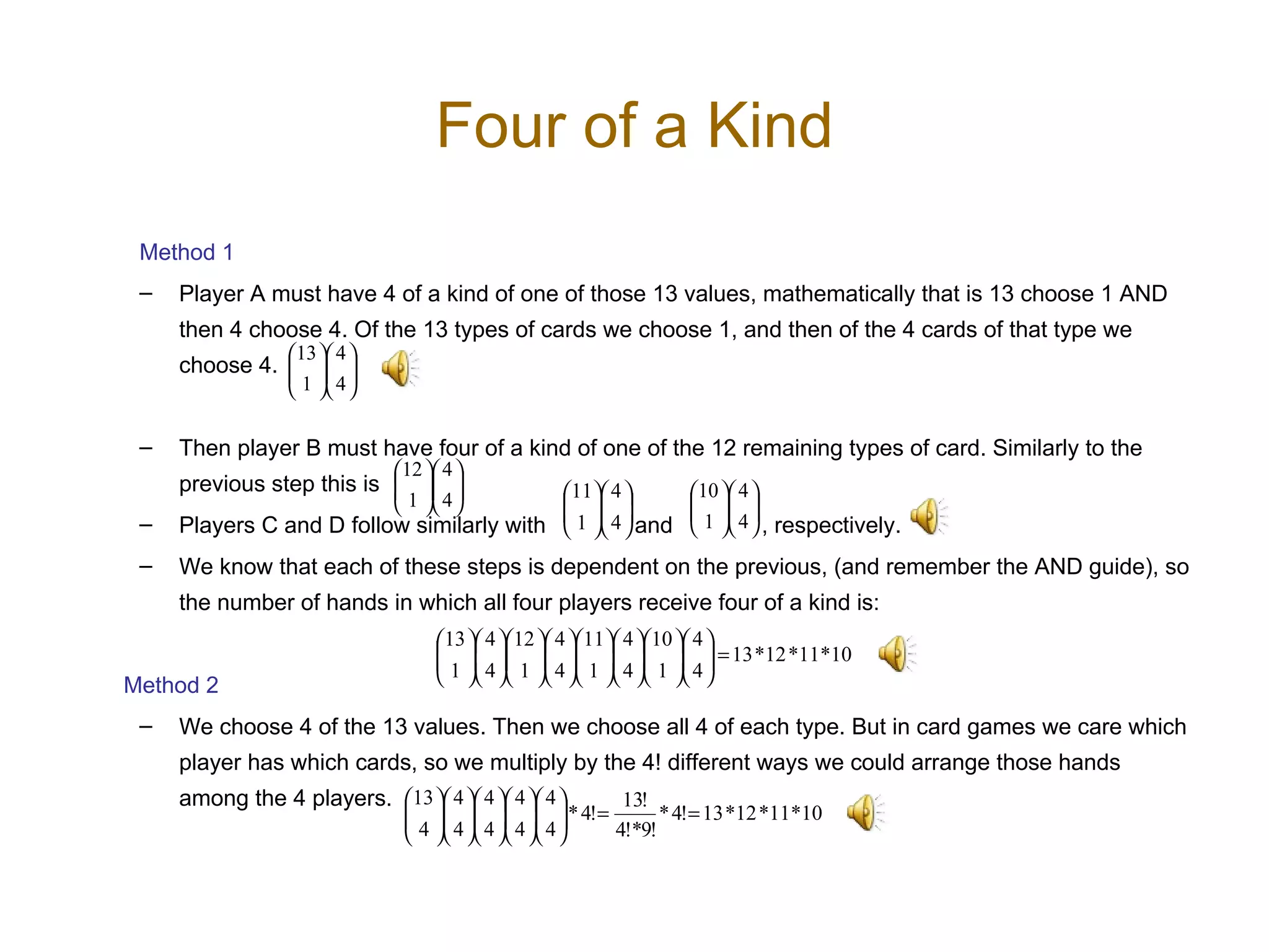 Four of a Kind Method 1 Player A must have 4 of a kind of one of those 13 values, mathematically that is 13 choose 1 AND then 4 choose 4. Of the 13 types of cards we choose 1, and then of the 4 cards of that type we choose 4.  Then player B must have four of a kind of one of the 12 remaining types of card. Similarly to the previous step this is Players C and D follow similarly with  and  , respectively.  We know that each of these steps is dependent on the previous, (and remember the AND guide), so the number of hands in which all four players receive four of a kind is:  Method 2 We choose 4 of the 13 values. Then we choose all 4 of each type. But in card games we care which player has which cards, so we multiply by the 4! different ways we could arrange those hands among the 4 players.  