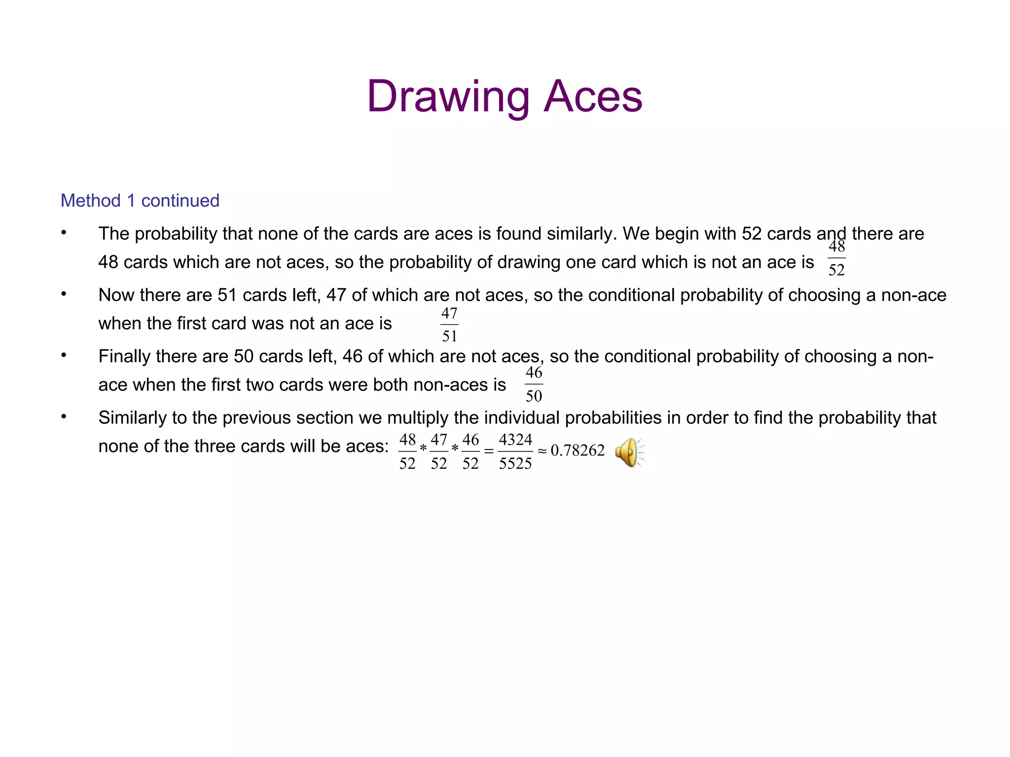 Drawing Aces Method 1 continued The probability that none of the cards are aces is found similarly. We begin with 52 cards and there are 48 cards which are not aces, so the probability of drawing one card which is not an ace is Now there are 51 cards left, 47 of which are not aces, so the conditional probability of choosing a non-ace when the first card was not an ace is Finally there are 50 cards left, 46 of which are not aces, so the conditional probability of choosing a non-ace when the first two cards were both non-aces is  Similarly to the previous section we multiply the individual probabilities in order to find the probability that none of the three cards will be aces: 