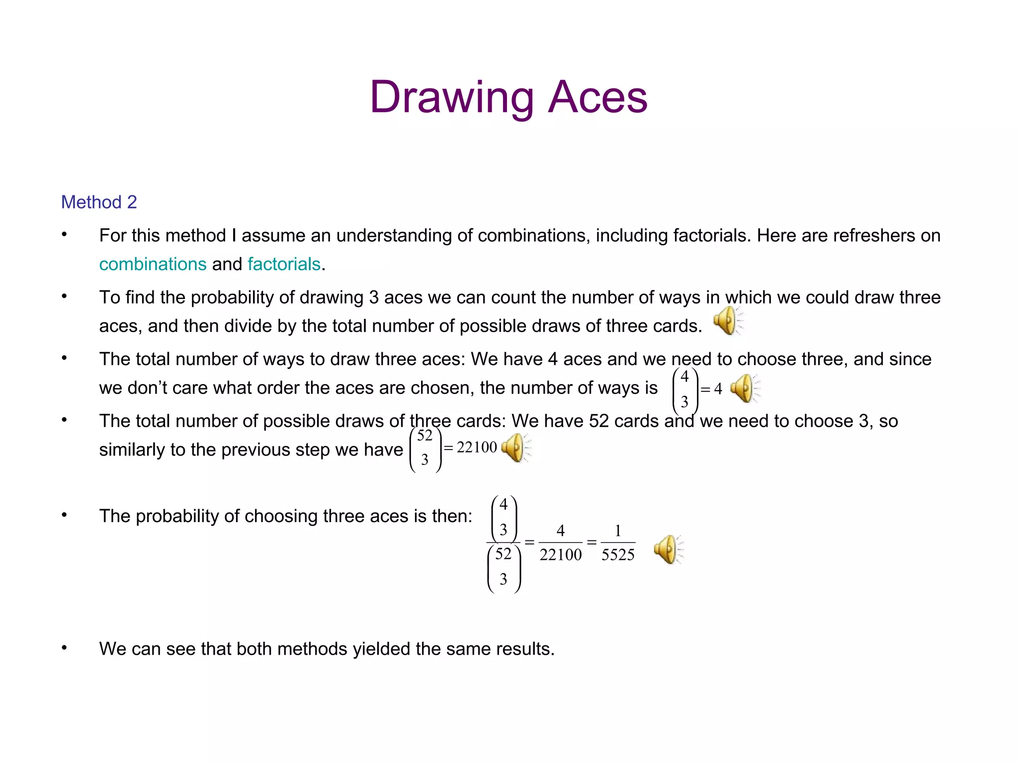 Drawing Aces Method 2 For this method I assume an understanding of combinations, including factorials. Here are refreshers on  combinations  and  factorials . To find the probability of drawing 3 aces we can count the number of ways in which we could draw three aces, and then divide by the total number of possible draws of three cards. The total number of ways to draw three aces: We have 4 aces and we need to choose three, and since we don’t care what order the aces are chosen, the number of ways is The total number of possible draws of three cards: We have 52 cards and we need to choose 3, so similarly to the previous step we have The probability of choosing three aces is then:  We can see that both methods yielded the same results.  