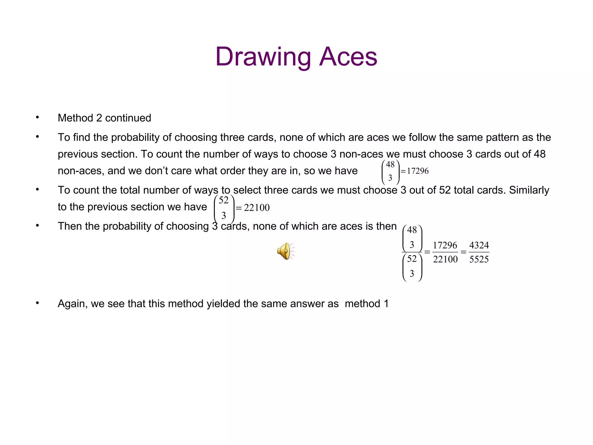Drawing Aces Method 2 continued To find the probability of choosing three cards, none of which are aces we follow the same pattern as the previous section. To count the number of ways to choose 3 non-aces we must choose 3 cards out of 48 non-aces, and we don’t care what order they are in, so we have To count the total number of ways to select three cards we must choose 3 out of 52 total cards. Similarly to the previous section we have Then the probability of choosing 3 cards, none of which are aces is then Again, we see that this method yielded the same answer as  method 1  