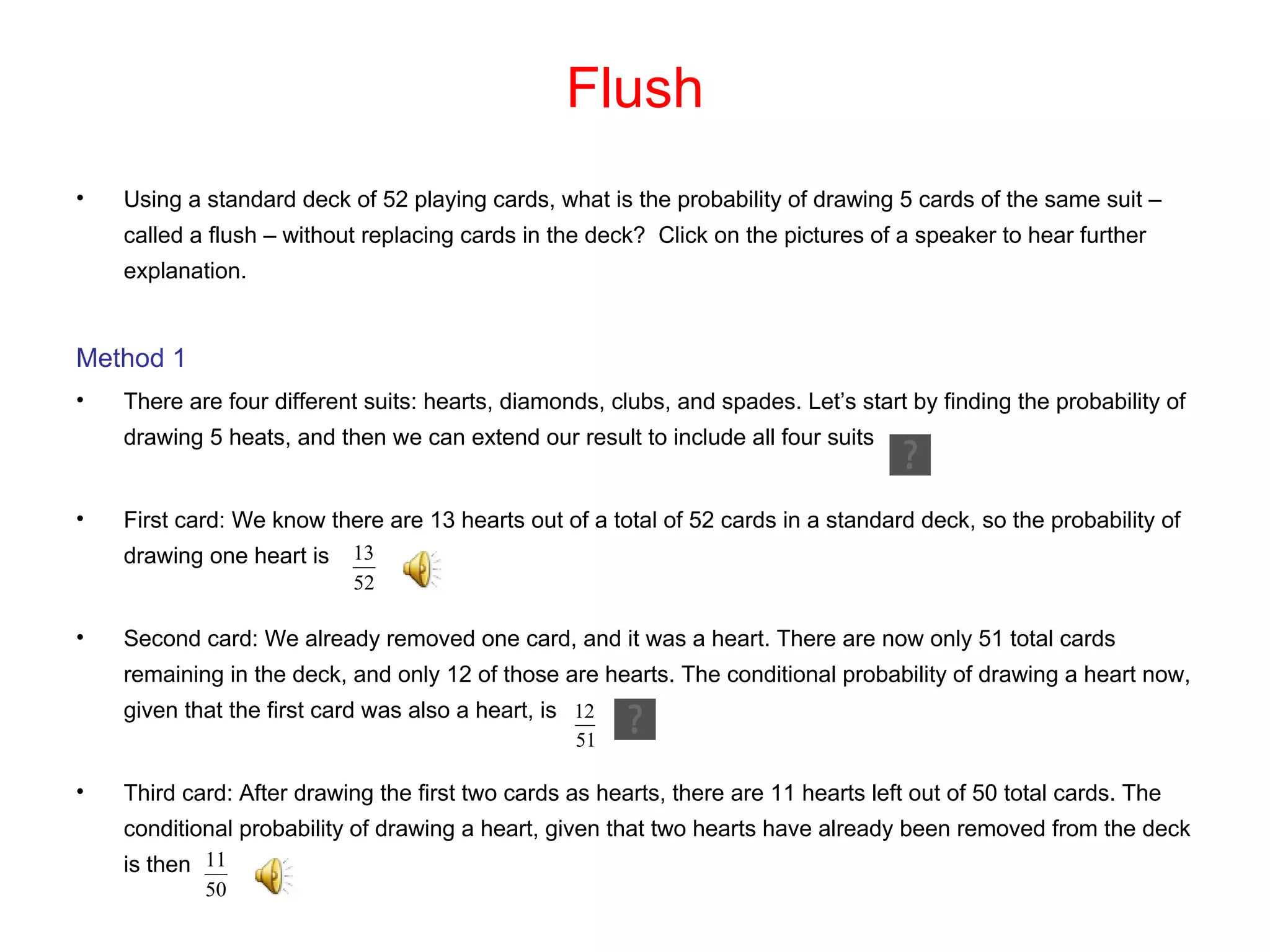 Flush Using a standard deck of 52 playing cards, what is the probability of drawing 5 cards of the same suit – called a flush – without replacing cards in the deck?  Click on the pictures of a speaker to hear further explanation. Method 1 There are four different suits: hearts, diamonds, clubs, and spades. Let’s start by finding the probability of drawing 5 heats, and then we can extend our result to include all four suits First card: We know there are 13 hearts out of a total of 52 cards in a standard deck, so the probability of drawing one heart is Second card: We already removed one card, and it was a heart. There are now only 51 total cards remaining in the deck, and only 12 of those are hearts. The conditional probability of drawing a heart now, given that the first card was also a heart, is  Third card: After drawing the first two cards as hearts, there are 11 hearts left out of 50 total cards. The conditional probability of drawing a heart, given that two hearts have already been removed from the deck is then  