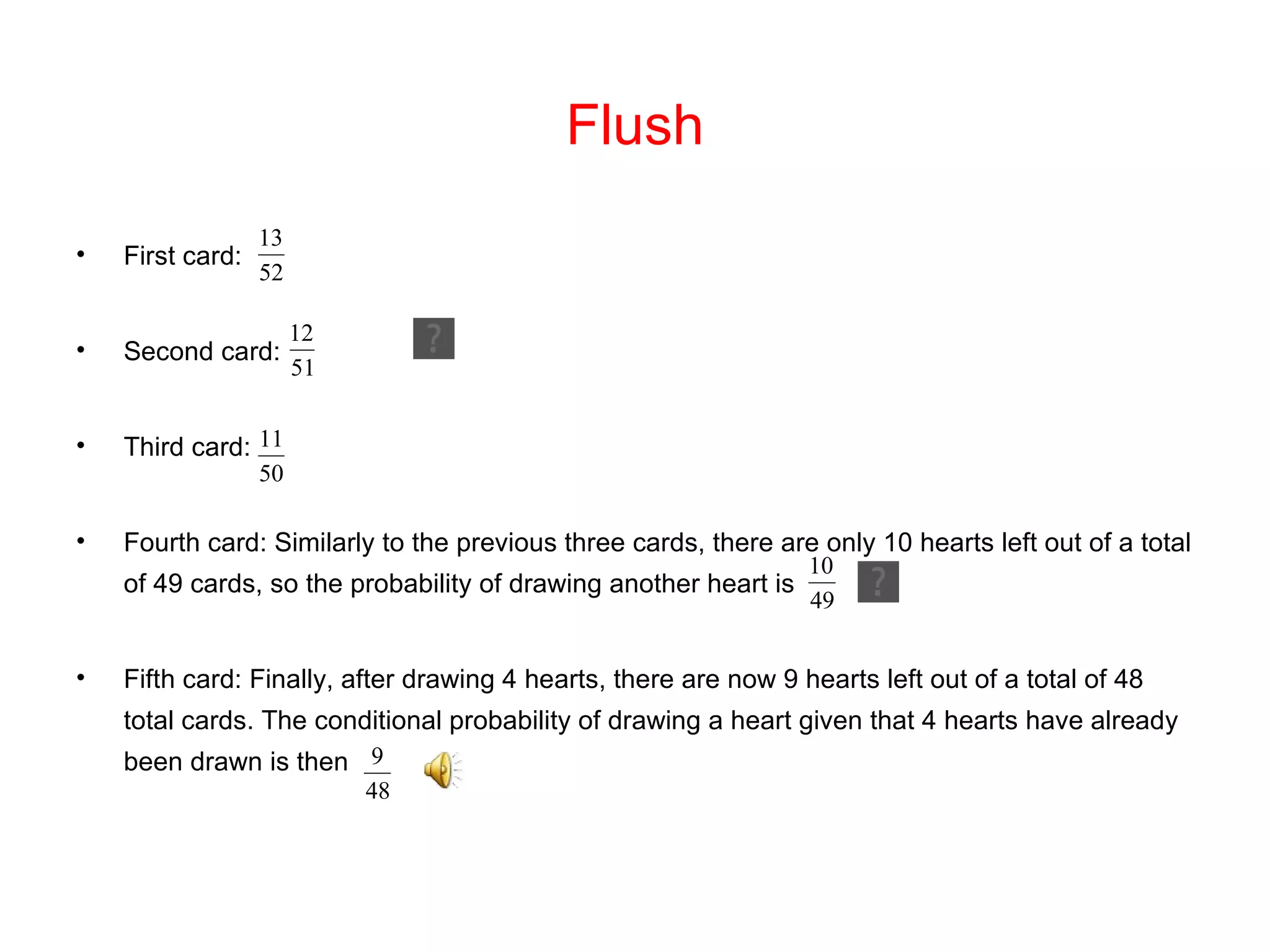 Flush First card:  Second card: Third card:  Fourth card: Similarly to the previous three cards, there are only 10 hearts left out of a total of 49 cards, so the probability of drawing another heart is  Fifth card: Finally, after drawing 4 hearts, there are now 9 hearts left out of a total of 48 total cards. The conditional probability of drawing a heart given that 4 hearts have already been drawn is then 