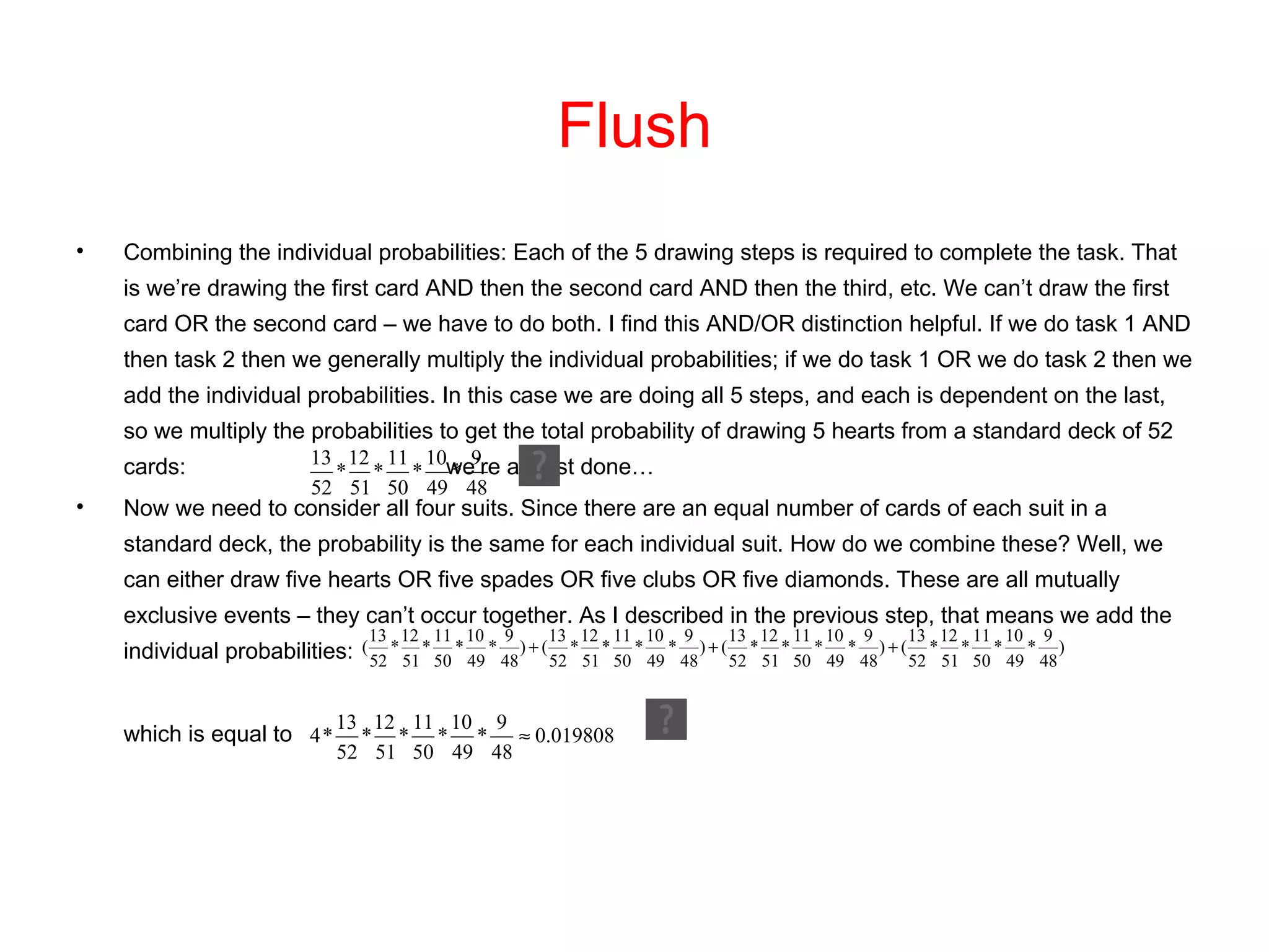Flush Combining the individual probabilities: Each of the 5 drawing steps is required to complete the task. That is we’re drawing the first card AND then the second card AND then the third, etc. We can’t draw the first card OR the second card – we have to do both. I find this AND/OR distinction helpful. If we do task 1 AND then task 2 then we generally multiply the individual probabilities; if we do task 1 OR we do task 2 then we add the individual probabilities. In this case we are doing all 5 steps, and each is dependent on the last, so we multiply the probabilities to get the total probability of drawing 5 hearts from a standard deck of 52 cards:  we’re almost done…  Now we need to consider all four suits. Since there are an equal number of cards of each suit in a standard deck, the probability is the same for each individual suit. How do we combine these? Well, we can either draw five hearts OR five spades OR five clubs OR five diamonds. These are all mutually exclusive events – they can’t occur together. As I described in the previous step, that means we add the individual probabilities:  which is equal to 