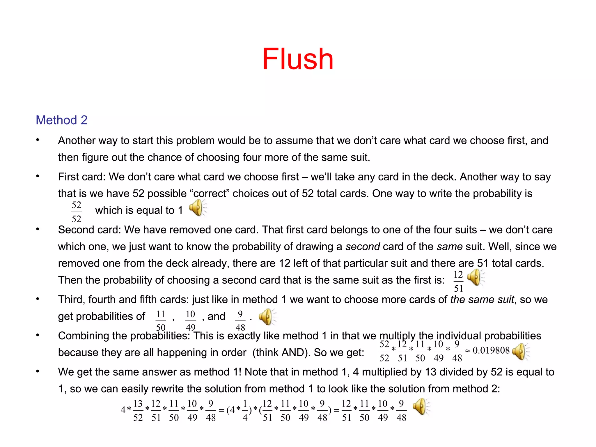 Flush Method 2 Another way to start this problem would be to assume that we don’t care what card we choose first, and then figure out the chance of choosing four more of the same suit. First card: We don’t care what card we choose first – we’ll take any card in the deck. Another way to say that is we have 52 possible “correct” choices out of 52 total cards. One way to write the probability is  which is equal to 1 Second card: We have removed one card. That first card belongs to one of the four suits – we don’t care which one, we just want to know the probability of drawing a  second  card of the  same  suit. Well, since we removed one from the deck already, there are 12 left of that particular suit and there are 51 total cards. Then the probability of choosing a second card that is the same suit as the first is: Third, fourth and fifth cards: just like in method 1 we want to choose more cards of  the same suit , so we get probabilities of  ,  , and  . Combining the probabilities: This is exactly like method 1 in that we multiply the individual probabilities because they are all happening in order  (think AND). So we get: We get the same answer as method 1! Note that in method 1, 4 multiplied by 13 divided by 52 is equal to 1, so we can easily rewrite the solution from method 1 to look like the solution from method 2: Method 2 Another way to start this problem would be to assume that we don’t care what card we choose first, and then figure out the chance of choosing four more of the same suit. First card: We don’t care what card we choose first – we’ll take any card in the deck. Another way to say that is we have 52 possible “correct” choices out of 52 total cards. One way to write the probability is  which is equal to 1 Second card: We have removed one card. That first card belongs to one of the four suits – we don’t care which one, we just want to know the probability of drawing a  second  card of the  same  suit. Well, since we removed one from the deck already, there are 12 left of that particular suit and there are 51 total cards. Then the probability of choosing a second card that is the same suit as the first is: Third, fourth and fifth cards: just like in method 1 we want to choose more cards of  the same suit , so we get probabilities of  ,  , and  . Combining the probabilities: This is exactly like method 1 in that we multiply the individual probabilities because they are all happening in order  (think AND). So we get: We get the same answer as method 1! Note that in method 1, 4 multiplied by 13 divided by 52 is equal to 1, so we can easily rewrite the solution from method 1 to look like the solution from method 2: 