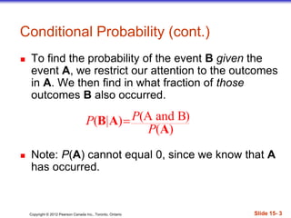 Copyright 息 2012 Pearson Canada Inc., Toronto, Ontario 際際滷 15- 3
Conditional Probability (cont.)
 To find the probability of the event B given the
event A, we restrict our attention to the outcomes
in A. We then find in what fraction of those
outcomes B also occurred.
 Note: P(A) cannot equal 0, since we know that A
has occurred.
(A and B)( | )
( )
PP
P
B A
A