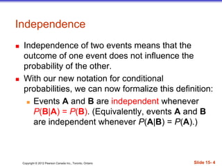 Copyright 息 2012 Pearson Canada Inc., Toronto, Ontario 際際滷 15- 4
Independence
 Independence of two events means that the
outcome of one event does not influence the
probability of the other.
 With our new notation for conditional
probabilities, we can now formalize this definition:
 Events A and B are independent whenever
P(B|A) = P(B). (Equivalently, events A and B
are independent whenever P(A|B) = P(A).)