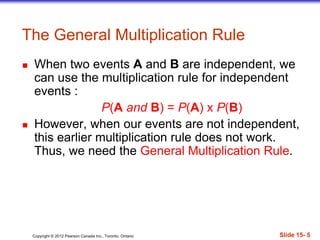 Copyright 息 2012 Pearson Canada Inc., Toronto, Ontario 際際滷 15- 5
The General Multiplication Rule
 When two events A and B are independent, we
can use the multiplication rule for independent
events :
P(A and B) = P(A) x P(B)
 However, when our events are not independent,
this earlier multiplication rule does not work.
Thus, we need the General Multiplication Rule.
