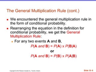 Copyright 息 2012 Pearson Canada Inc., Toronto, Ontario 際際滷 15- 6
The General Multiplication Rule (cont.)
 We encountered the general multiplication rule in
the form of conditional probability.
 Rearranging the equation in the definition for
conditional probability, we get the General
Multiplication Rule:
 For any two events A and B,
P(A and B) = P(A) x P(B|A)
or
P(A and B) = P(B) x P(A|B)