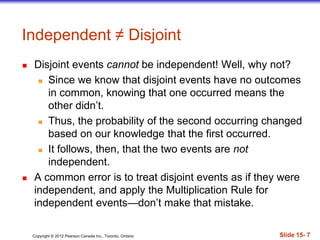 Copyright 息 2012 Pearson Canada Inc., Toronto, Ontario 際際滷 15- 7
Independent  Disjoint
 Disjoint events cannot be independent! Well, why not?
 Since we know that disjoint events have no outcomes
in common, knowing that one occurred means the
other didnt.
 Thus, the probability of the second occurring changed
based on our knowledge that the first occurred.
 It follows, then, that the two events are not
independent.
 A common error is to treat disjoint events as if they were
independent, and apply the Multiplication Rule for
independent eventsdont make that mistake.