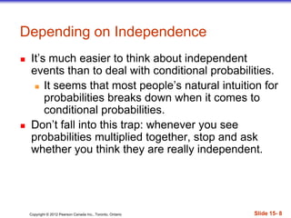 Copyright 息 2012 Pearson Canada Inc., Toronto, Ontario 際際滷 15- 8
Depending on Independence
 Its much easier to think about independent
events than to deal with conditional probabilities.
 It seems that most peoples natural intuition for
probabilities breaks down when it comes to
conditional probabilities.
 Dont fall into this trap: whenever you see
probabilities multiplied together, stop and ask
whether you think they are really independent.