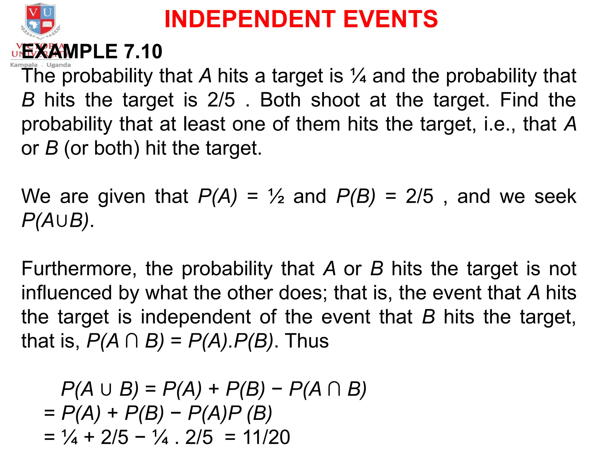 INDEPENDENT EVENTS
EXAMPLE 7.10
The probability that A hits a target is ¼ and the probability that
B hits the target is 2/5 . Both shoot at the target. Find the
probability that at least one of them hits the target, i.e., that A
or B (or both) hit the target.
We are given that P(A) = ½ and P(B) = 2/5 , and we seek
P(A∪B).
Furthermore, the probability that A or B hits the target is not
influenced by what the other does; that is, the event that A hits
the target is independent of the event that B hits the target,
that is, P(A ∩ B) = P(A).P(B). Thus
P(A ∪ B) = P(A) + P(B) − P(A ∩ B)
= P(A) + P(B) − P(A)P (B)
= ¼ + 2/5 − ¼ . 2/5 = 11/20
 