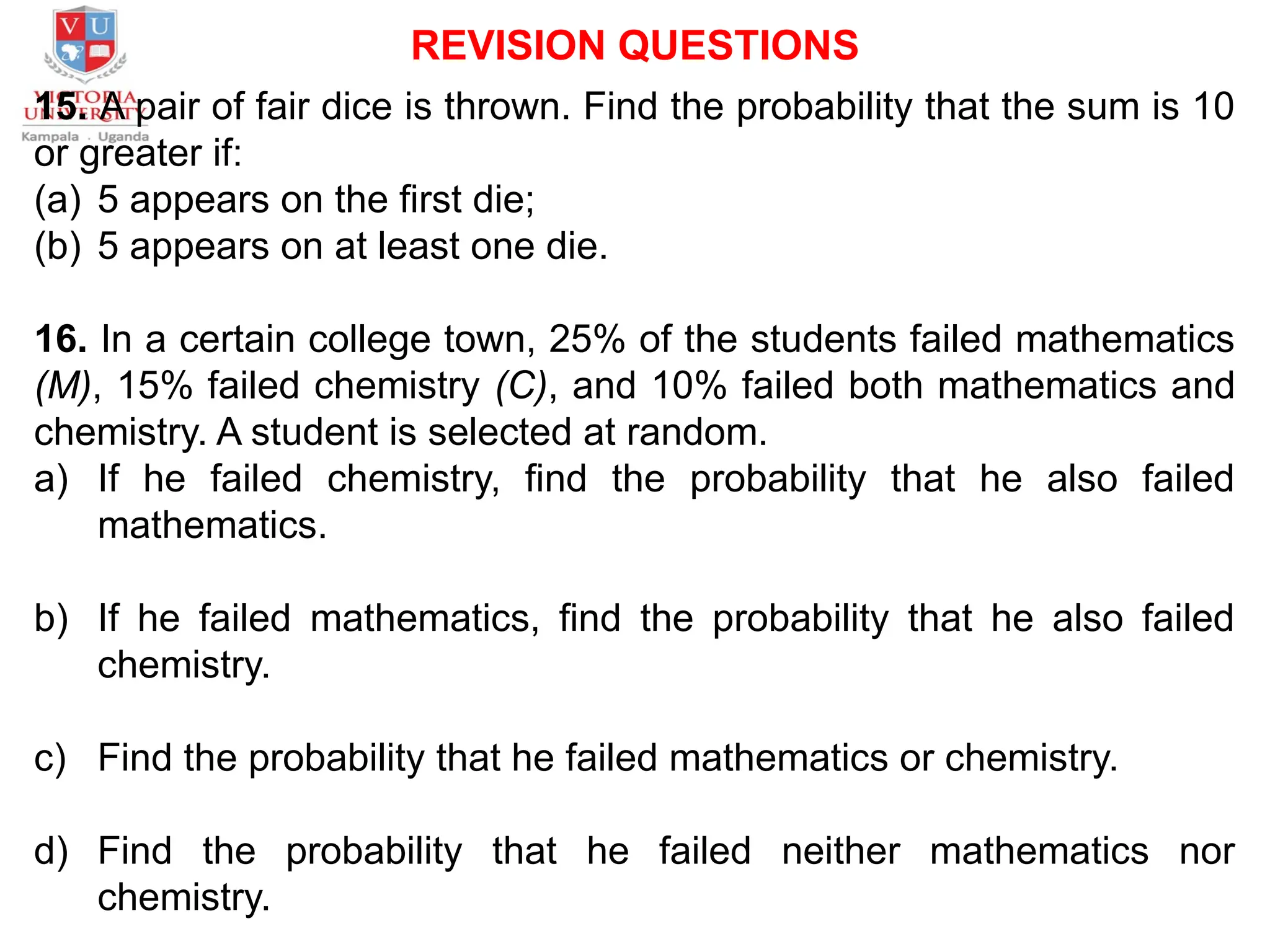 REVISION QUESTIONS
15. A pair of fair dice is thrown. Find the probability that the sum is 10
or greater if:
(a) 5 appears on the first die;
(b) 5 appears on at least one die.
16. In a certain college town, 25% of the students failed mathematics
(M), 15% failed chemistry (C), and 10% failed both mathematics and
chemistry. A student is selected at random.
a) If he failed chemistry, find the probability that he also failed
mathematics.
b) If he failed mathematics, find the probability that he also failed
chemistry.
c) Find the probability that he failed mathematics or chemistry.
d) Find the probability that he failed neither mathematics nor
chemistry.
 