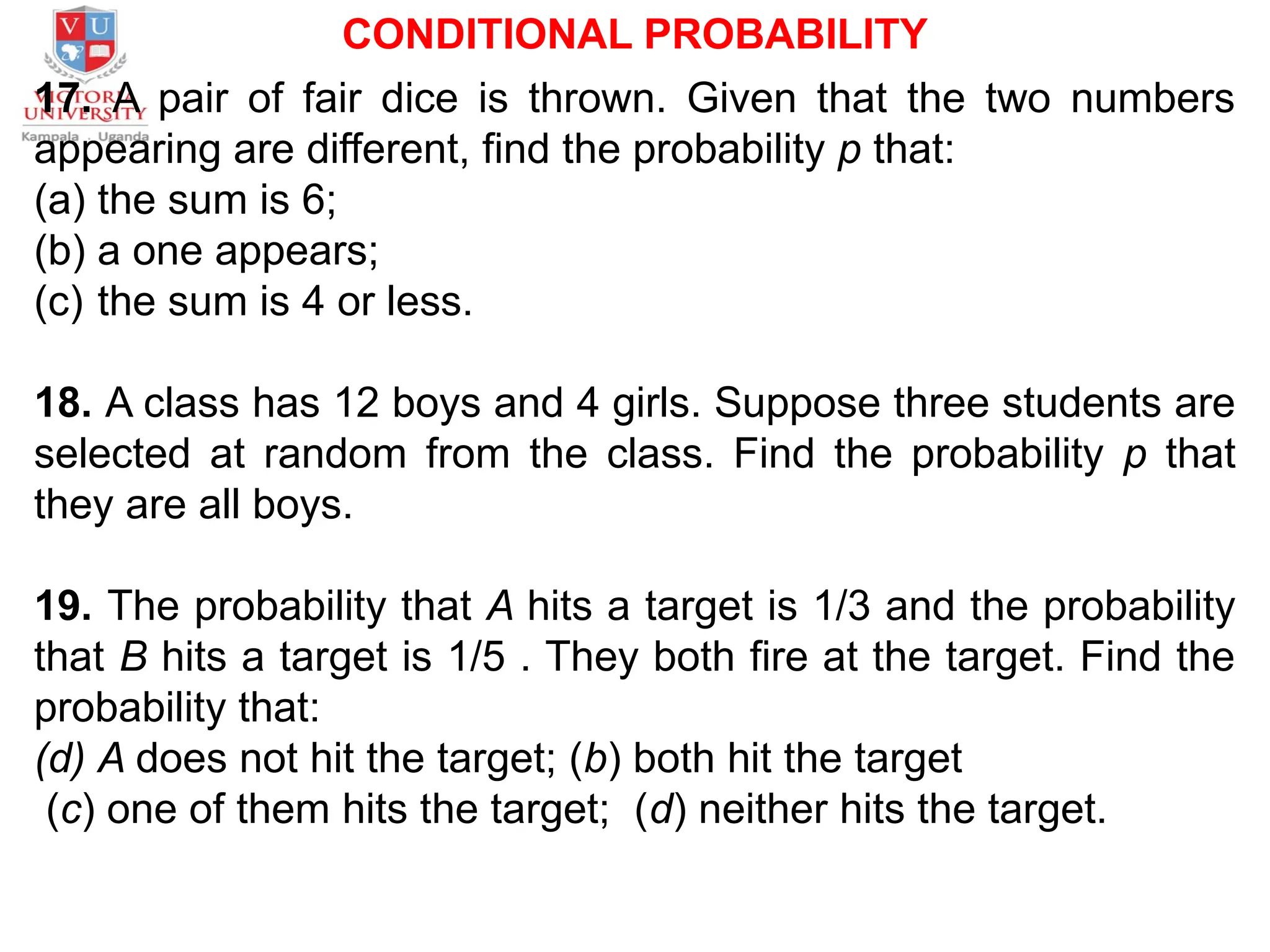 CONDITIONAL PROBABILITY
17. A pair of fair dice is thrown. Given that the two numbers
appearing are different, find the probability p that:
(a) the sum is 6;
(b) a one appears;
(c) the sum is 4 or less.
18. A class has 12 boys and 4 girls. Suppose three students are
selected at random from the class. Find the probability p that
they are all boys.
19. The probability that A hits a target is 1/3 and the probability
that B hits a target is 1/5 . They both fire at the target. Find the
probability that:
(d) A does not hit the target; (b) both hit the target
(c) one of them hits the target; (d) neither hits the target.
 