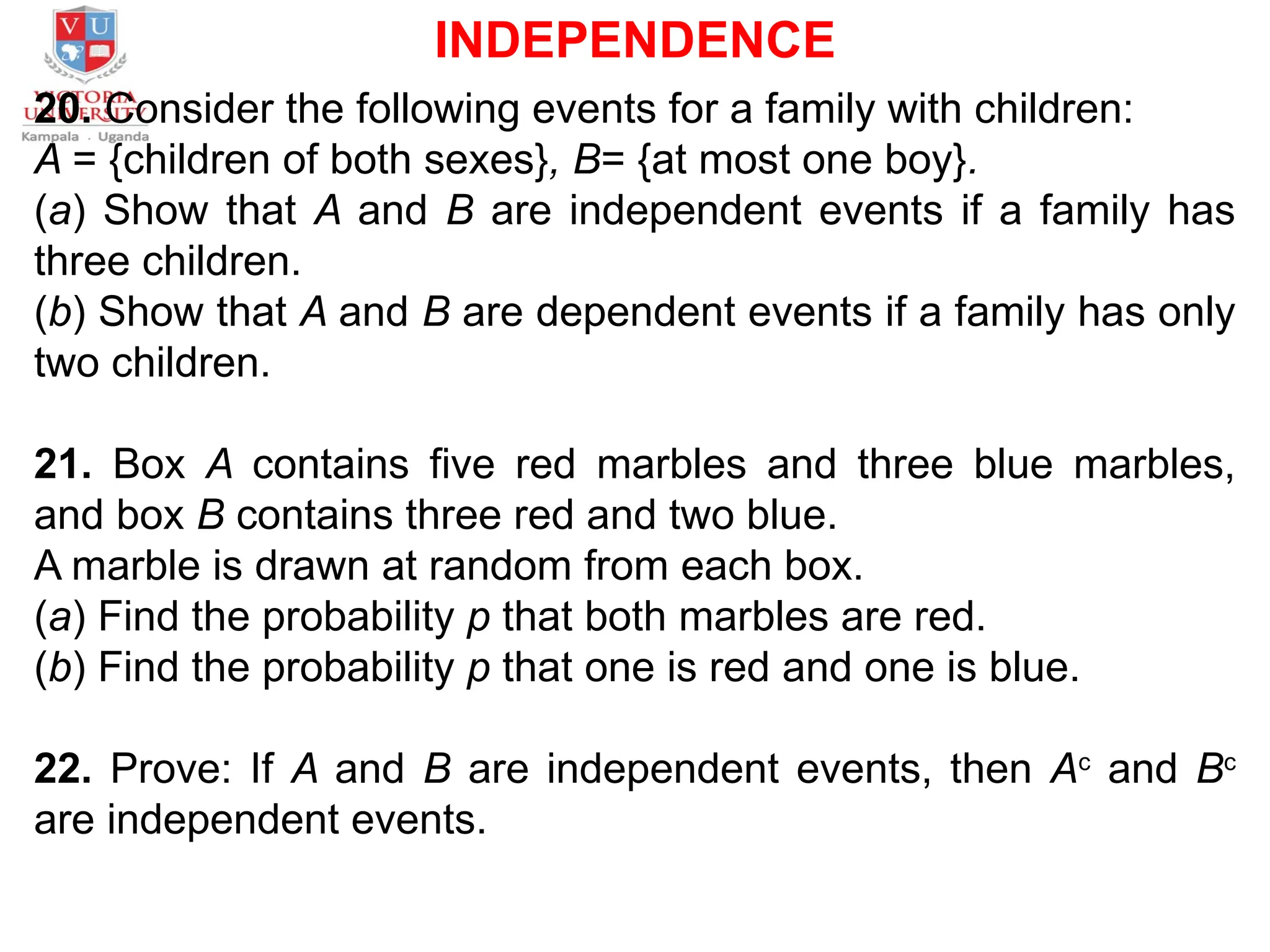 INDEPENDENCE
20. Consider the following events for a family with children:
A = {children of both sexes}, B= {at most one boy}.
(a) Show that A and B are independent events if a family has
three children.
(b) Show that A and B are dependent events if a family has only
two children.
21. Box A contains five red marbles and three blue marbles,
and box B contains three red and two blue.
A marble is drawn at random from each box.
(a) Find the probability p that both marbles are red.
(b) Find the probability p that one is red and one is blue.
22. Prove: If A and B are independent events, then Ac
and Bc
are independent events.
 