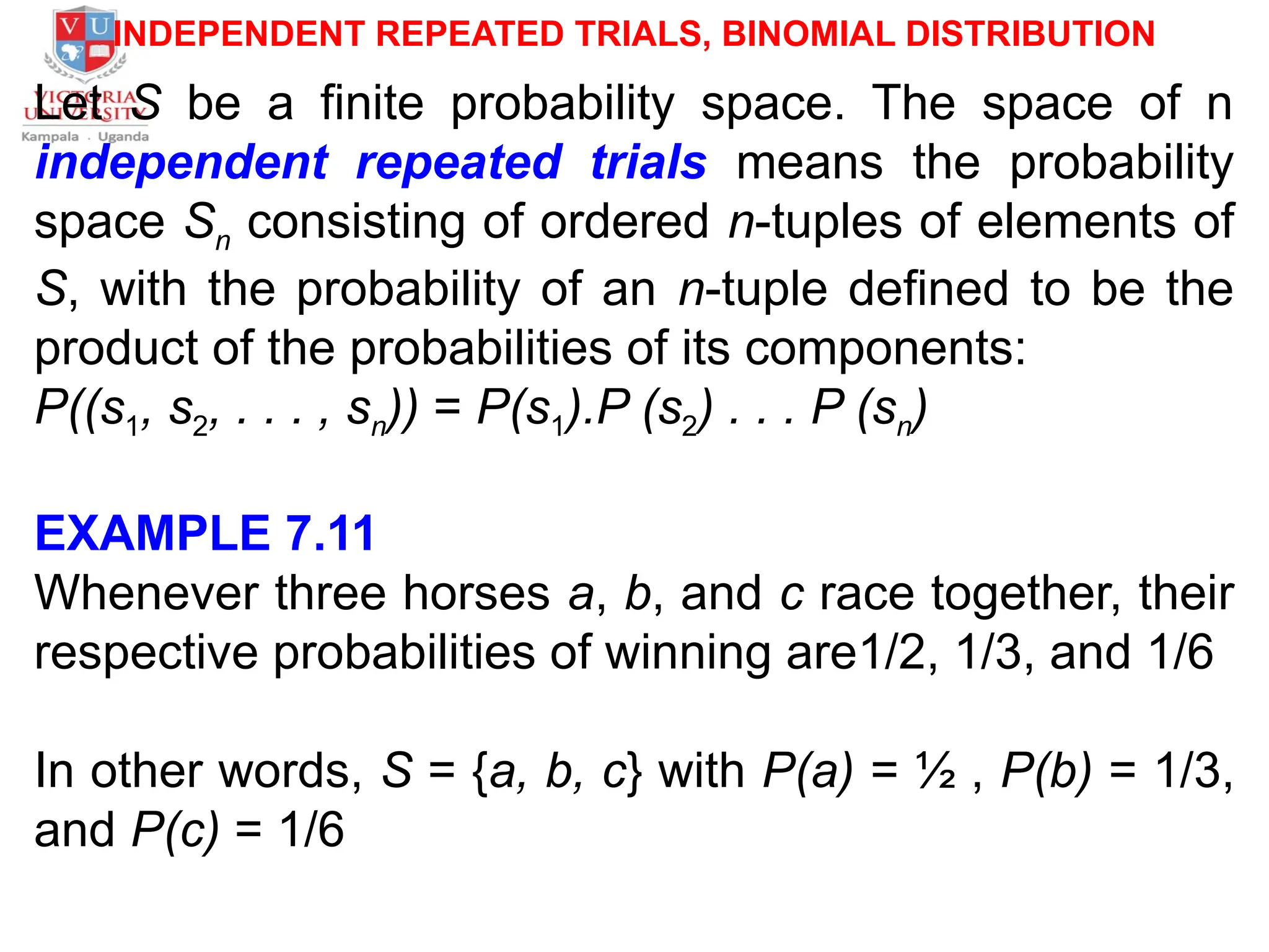 INDEPENDENT REPEATED TRIALS, BINOMIAL DISTRIBUTION
Let S be a finite probability space. The space of n
independent repeated trials means the probability
space Sn consisting of ordered n-tuples of elements of
S, with the probability of an n-tuple defined to be the
product of the probabilities of its components:
P((s1, s2, . . . , sn)) = P(s1).P (s2) . . . P (sn)
EXAMPLE 7.11
Whenever three horses a, b, and c race together, their
respective probabilities of winning are1/2, 1/3, and 1/6
In other words, S = {a, b, c} with P(a) = ½ , P(b) = 1/3,
and P(c) = 1/6
 
