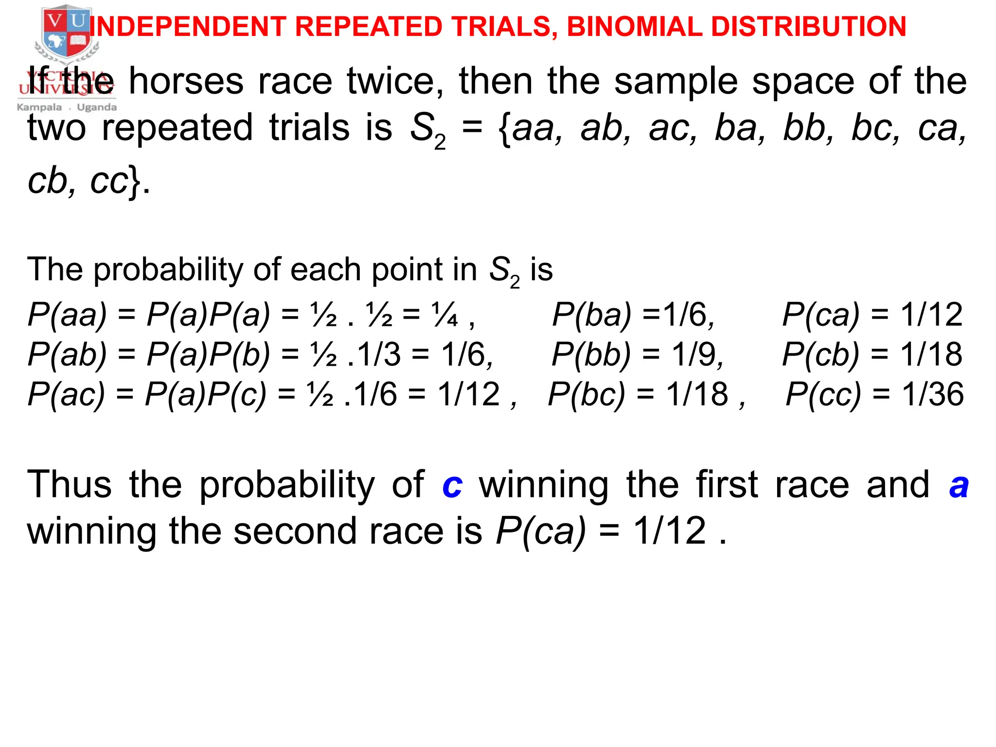 INDEPENDENT REPEATED TRIALS, BINOMIAL DISTRIBUTION
If the horses race twice, then the sample space of the
two repeated trials is S2 = {aa, ab, ac, ba, bb, bc, ca,
cb, cc}.
The probability of each point in S2 is
P(aa) = P(a)P(a) = ½ . ½ = ¼ , P(ba) =1/6, P(ca) = 1/12
P(ab) = P(a)P(b) = ½ .1/3 = 1/6, P(bb) = 1/9, P(cb) = 1/18
P(ac) = P(a)P(c) = ½ .1/6 = 1/12 , P(bc) = 1/18 , P(cc) = 1/36
Thus the probability of c winning the first race and a
winning the second race is P(ca) = 1/12 .
 