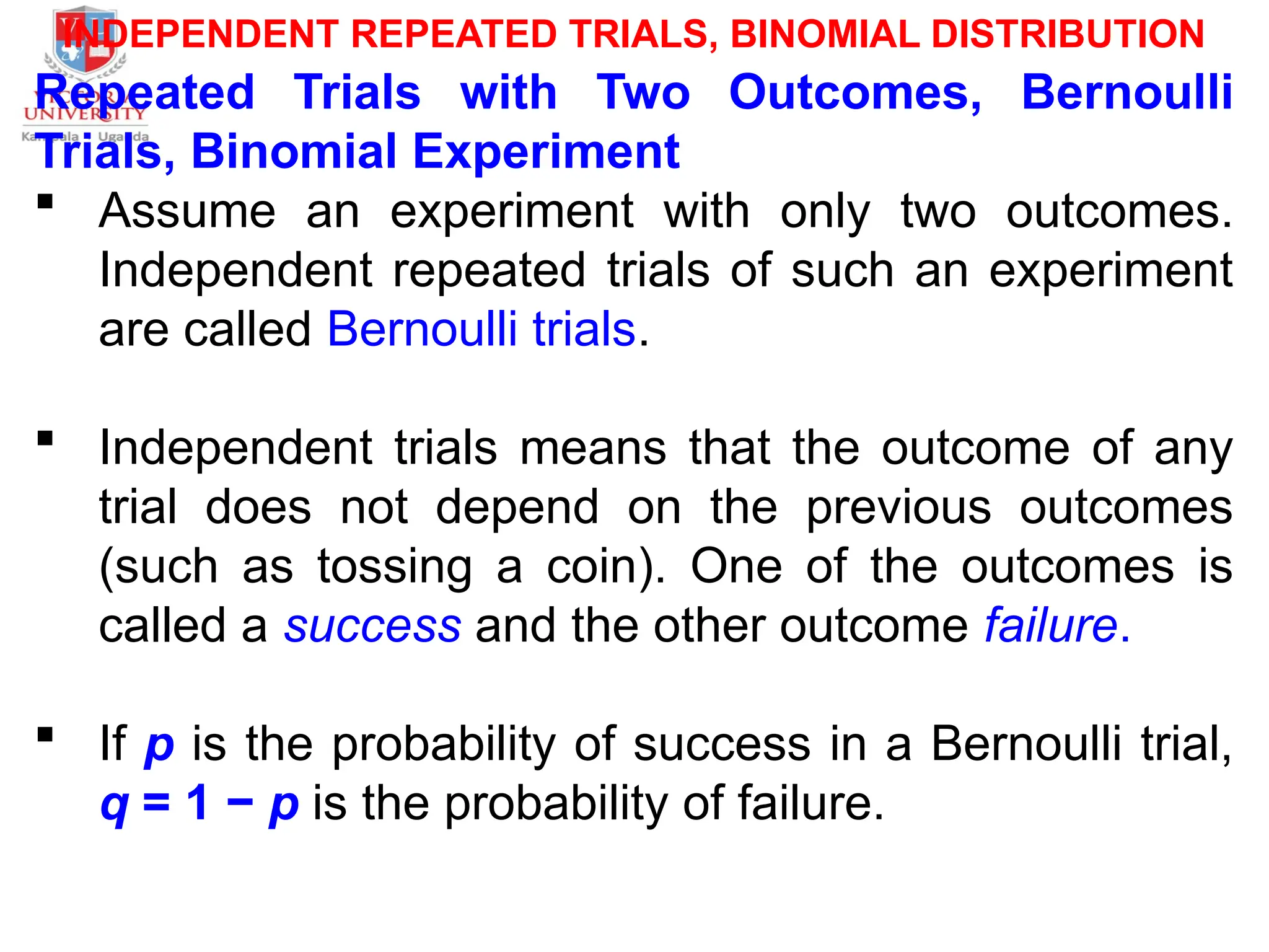 INDEPENDENT REPEATED TRIALS, BINOMIAL DISTRIBUTION
Repeated Trials with Two Outcomes, Bernoulli
Trials, Binomial Experiment
 Assume an experiment with only two outcomes.
Independent repeated trials of such an experiment
are called Bernoulli trials.
 Independent trials means that the outcome of any
trial does not depend on the previous outcomes
(such as tossing a coin). One of the outcomes is
called a success and the other outcome failure.
 If p is the probability of success in a Bernoulli trial,
q = 1 − p is the probability of failure.
 