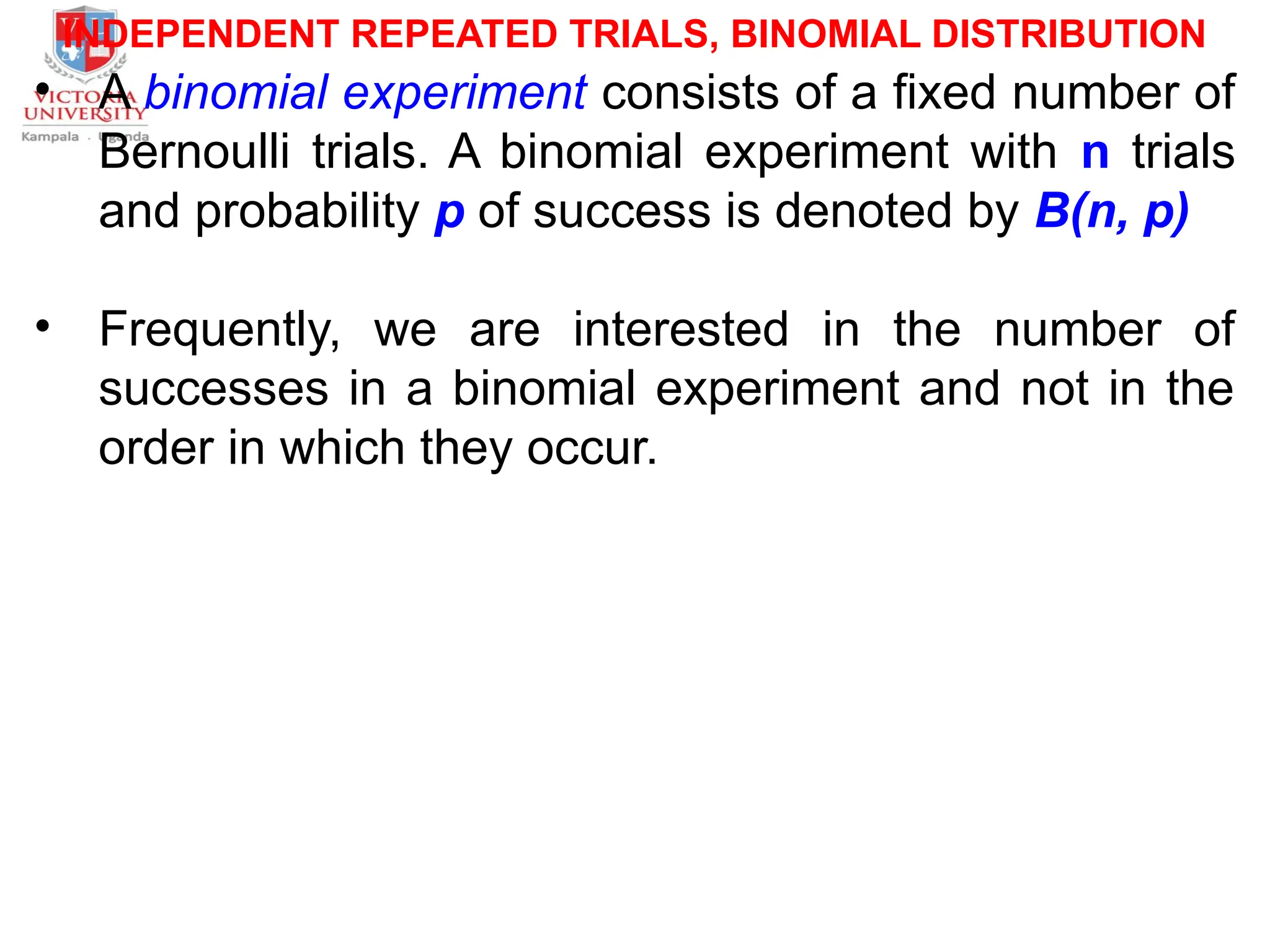 INDEPENDENT REPEATED TRIALS, BINOMIAL DISTRIBUTION
• A binomial experiment consists of a fixed number of
Bernoulli trials. A binomial experiment with n trials
and probability p of success is denoted by B(n, p)
• Frequently, we are interested in the number of
successes in a binomial experiment and not in the
order in which they occur.
 