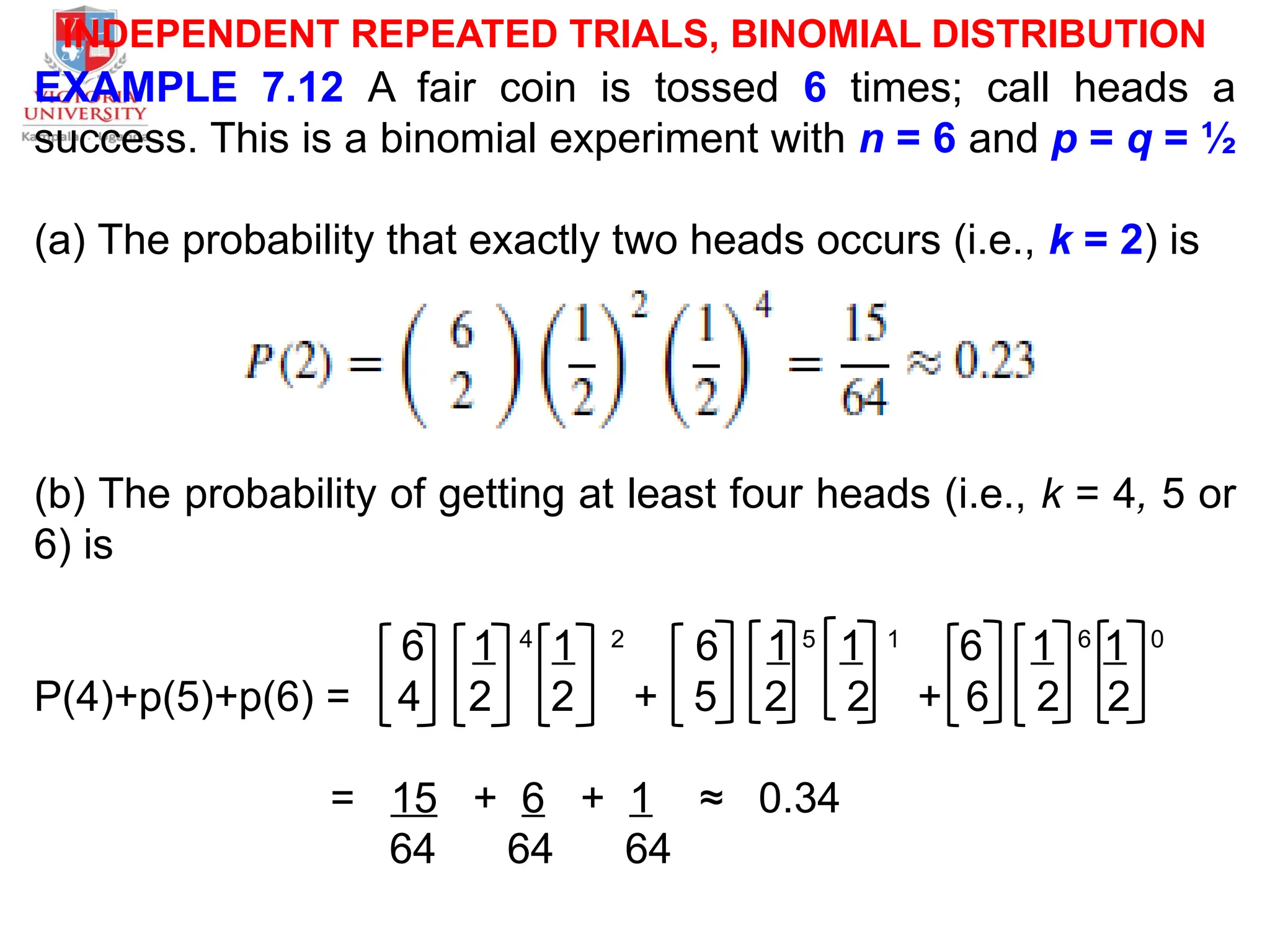 INDEPENDENT REPEATED TRIALS, BINOMIAL DISTRIBUTION
EXAMPLE 7.12 A fair coin is tossed 6 times; call heads a
success. This is a binomial experiment with n = 6 and p = q = ½
(a) The probability that exactly two heads occurs (i.e., k = 2) is
(b) The probability of getting at least four heads (i.e., k = 4, 5 or
6) is
6 1 4
1 2
6 1 5
1 1
6 1 6
1 0
P(4)+p(5)+p(6) = 4 2 2 + 5 2 2 + 6 2 2
= 15 + 6 + 1 ≈ 0.34
64 64 64
 