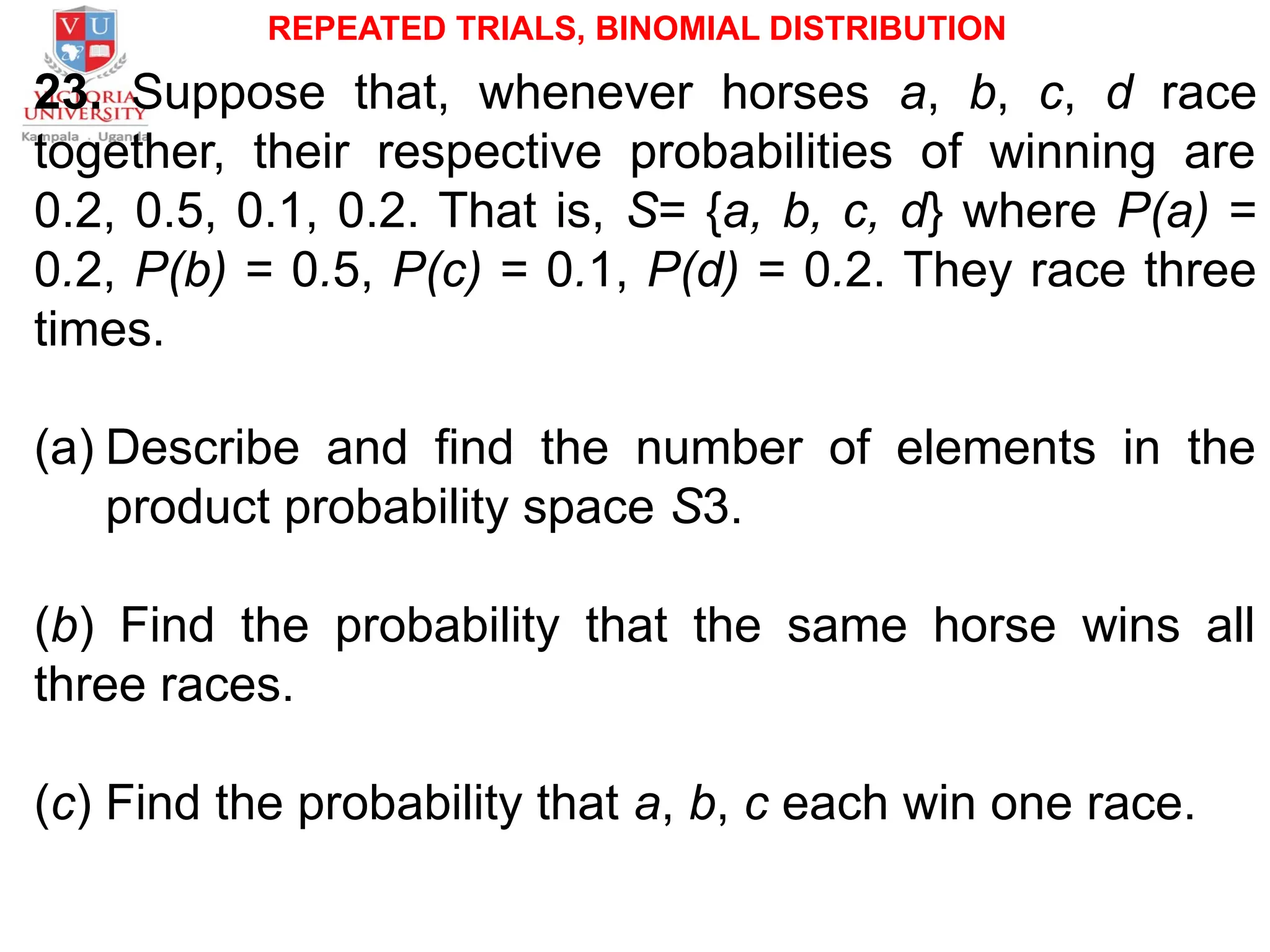 REPEATED TRIALS, BINOMIAL DISTRIBUTION
23. Suppose that, whenever horses a, b, c, d race
together, their respective probabilities of winning are
0.2, 0.5, 0.1, 0.2. That is, S= {a, b, c, d} where P(a) =
0.2, P(b) = 0.5, P(c) = 0.1, P(d) = 0.2. They race three
times.
(a) Describe and find the number of elements in the
product probability space S3.
(b) Find the probability that the same horse wins all
three races.
(c) Find the probability that a, b, c each win one race.
 