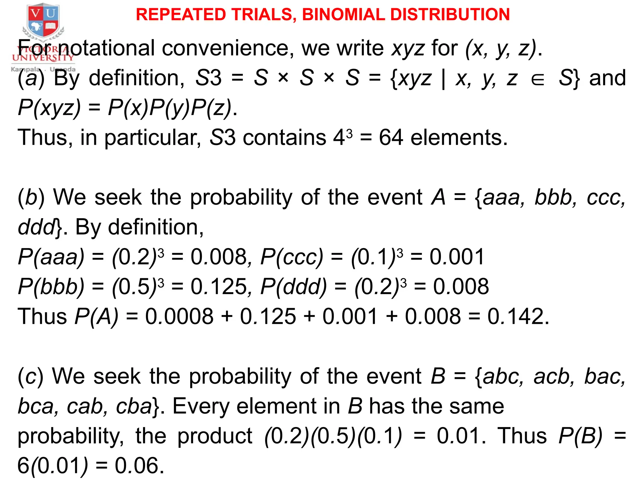 REPEATED TRIALS, BINOMIAL DISTRIBUTION
For notational convenience, we write xyz for (x, y, z).
(a) By definition, S3 = S × S × S = {xyz | x, y, z ∈ S} and
P(xyz) = P(x)P(y)P(z).
Thus, in particular, S3 contains 43
= 64 elements.
(b) We seek the probability of the event A = {aaa, bbb, ccc,
ddd}. By definition,
P(aaa) = (0.2)3
= 0.008, P(ccc) = (0.1)3
= 0.001
P(bbb) = (0.5)3
= 0.125, P(ddd) = (0.2)3
= 0.008
Thus P(A) = 0.0008 + 0.125 + 0.001 + 0.008 = 0.142.
(c) We seek the probability of the event B = {abc, acb, bac,
bca, cab, cba}. Every element in B has the same
probability, the product (0.2)(0.5)(0.1) = 0.01. Thus P(B) =
6(0.01) = 0.06.
 