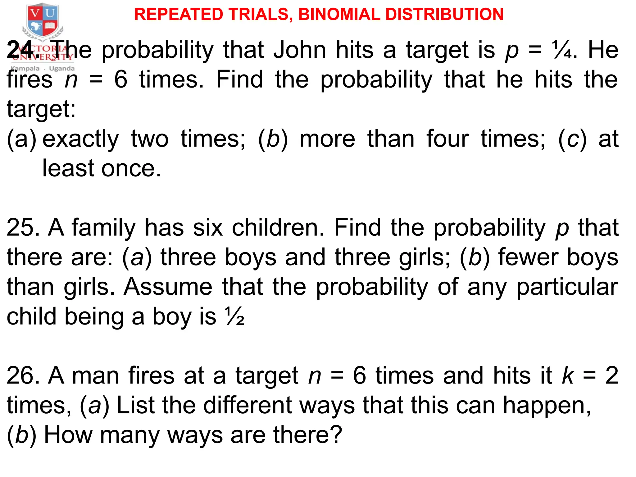 REPEATED TRIALS, BINOMIAL DISTRIBUTION
24. The probability that John hits a target is p = ¼. He
fires n = 6 times. Find the probability that he hits the
target:
(a) exactly two times; (b) more than four times; (c) at
least once.
25. A family has six children. Find the probability p that
there are: (a) three boys and three girls; (b) fewer boys
than girls. Assume that the probability of any particular
child being a boy is ½
26. A man fires at a target n = 6 times and hits it k = 2
times, (a) List the different ways that this can happen,
(b) How many ways are there?
 