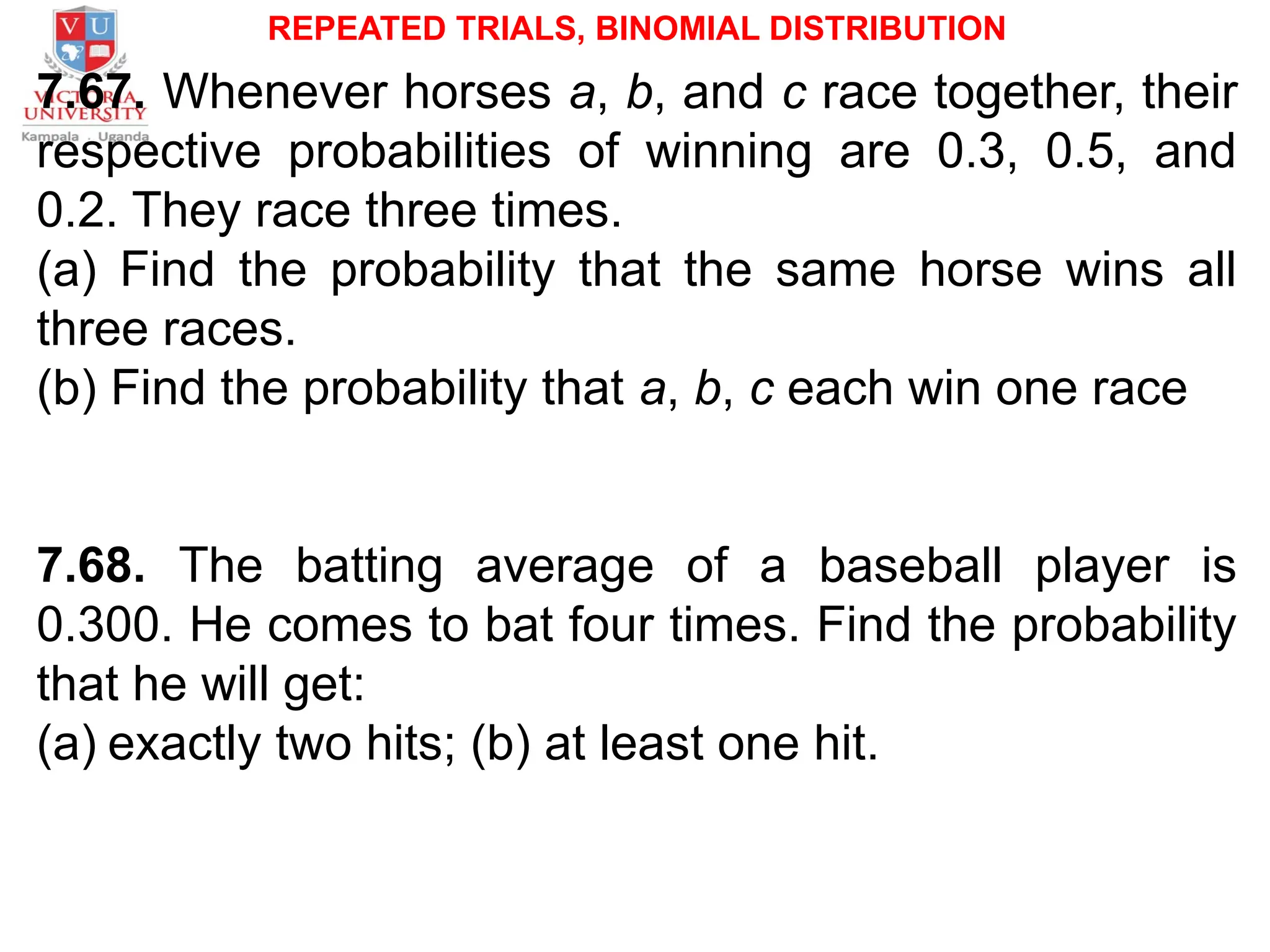 REPEATED TRIALS, BINOMIAL DISTRIBUTION
7.67. Whenever horses a, b, and c race together, their
respective probabilities of winning are 0.3, 0.5, and
0.2. They race three times.
(a) Find the probability that the same horse wins all
three races.
(b) Find the probability that a, b, c each win one race
7.68. The batting average of a baseball player is
0.300. He comes to bat four times. Find the probability
that he will get:
(a) exactly two hits; (b) at least one hit.
 