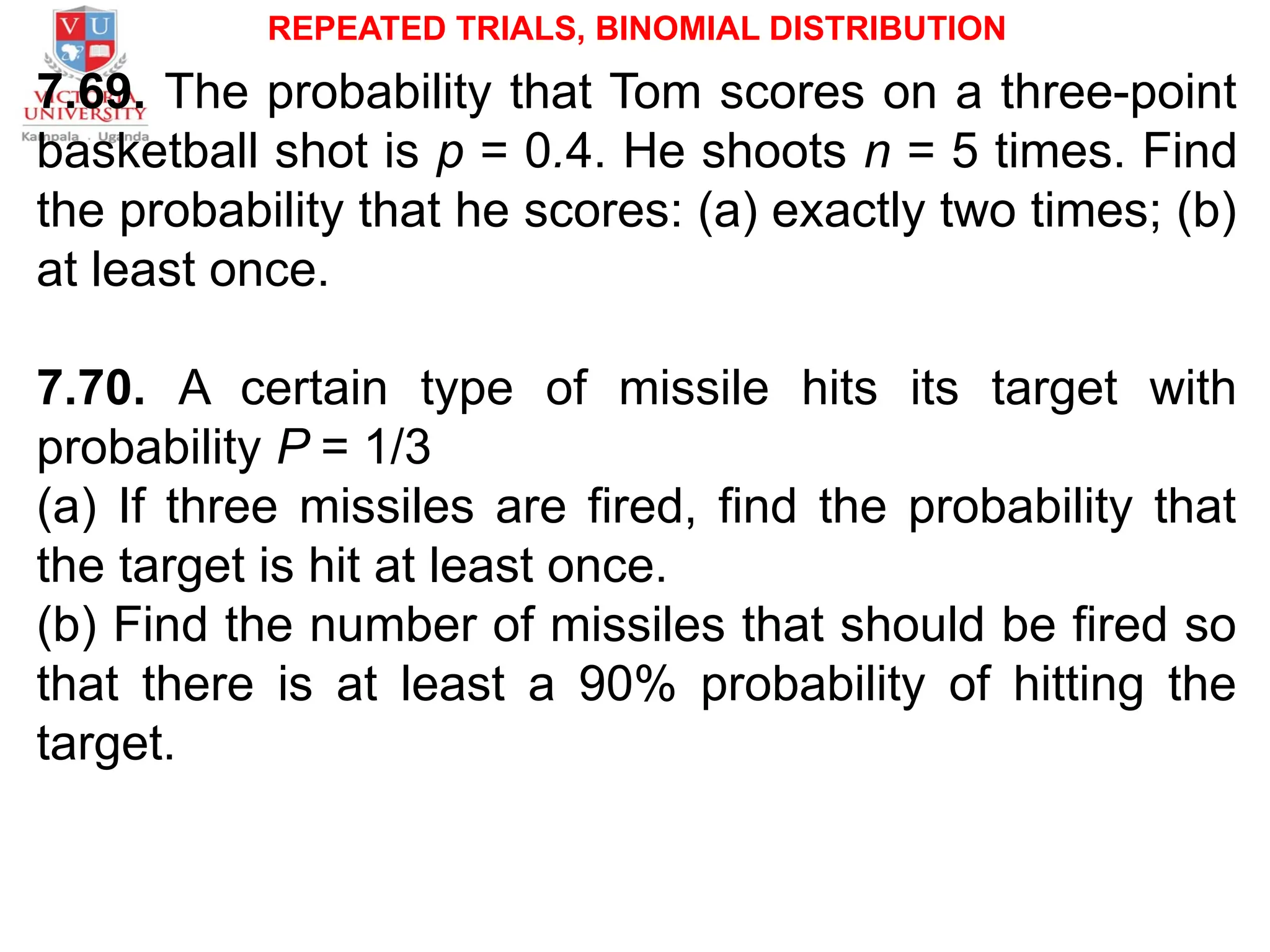 REPEATED TRIALS, BINOMIAL DISTRIBUTION
7.69. The probability that Tom scores on a three-point
basketball shot is p = 0.4. He shoots n = 5 times. Find
the probability that he scores: (a) exactly two times; (b)
at least once.
7.70. A certain type of missile hits its target with
probability P = 1/3
(a) If three missiles are fired, find the probability that
the target is hit at least once.
(b) Find the number of missiles that should be fired so
that there is at least a 90% probability of hitting the
target.
 