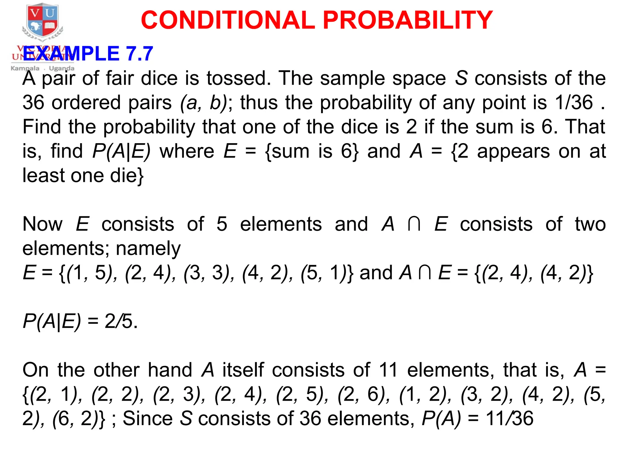 CONDITIONAL PROBABILITY
EXAMPLE 7.7
A pair of fair dice is tossed. The sample space S consists of the
36 ordered pairs (a, b); thus the probability of any point is 1/36 .
Find the probability that one of the dice is 2 if the sum is 6. That
is, find P(A|E) where E = {sum is 6} and A = {2 appears on at
least one die}
Now E consists of 5 elements and A ∩ E consists of two
elements; namely
E = {(1, 5), (2, 4), (3, 3), (4, 2), (5, 1)} and A ∩ E = {(2, 4), (4, 2)}
P(A|E) = 2/5.
On the other hand A itself consists of 11 elements, that is, A =
{(2, 1), (2, 2), (2, 3), (2, 4), (2, 5), (2, 6), (1, 2), (3, 2), (4, 2), (5,
2), (6, 2)} ; Since S consists of 36 elements, P(A) = 11/36
 