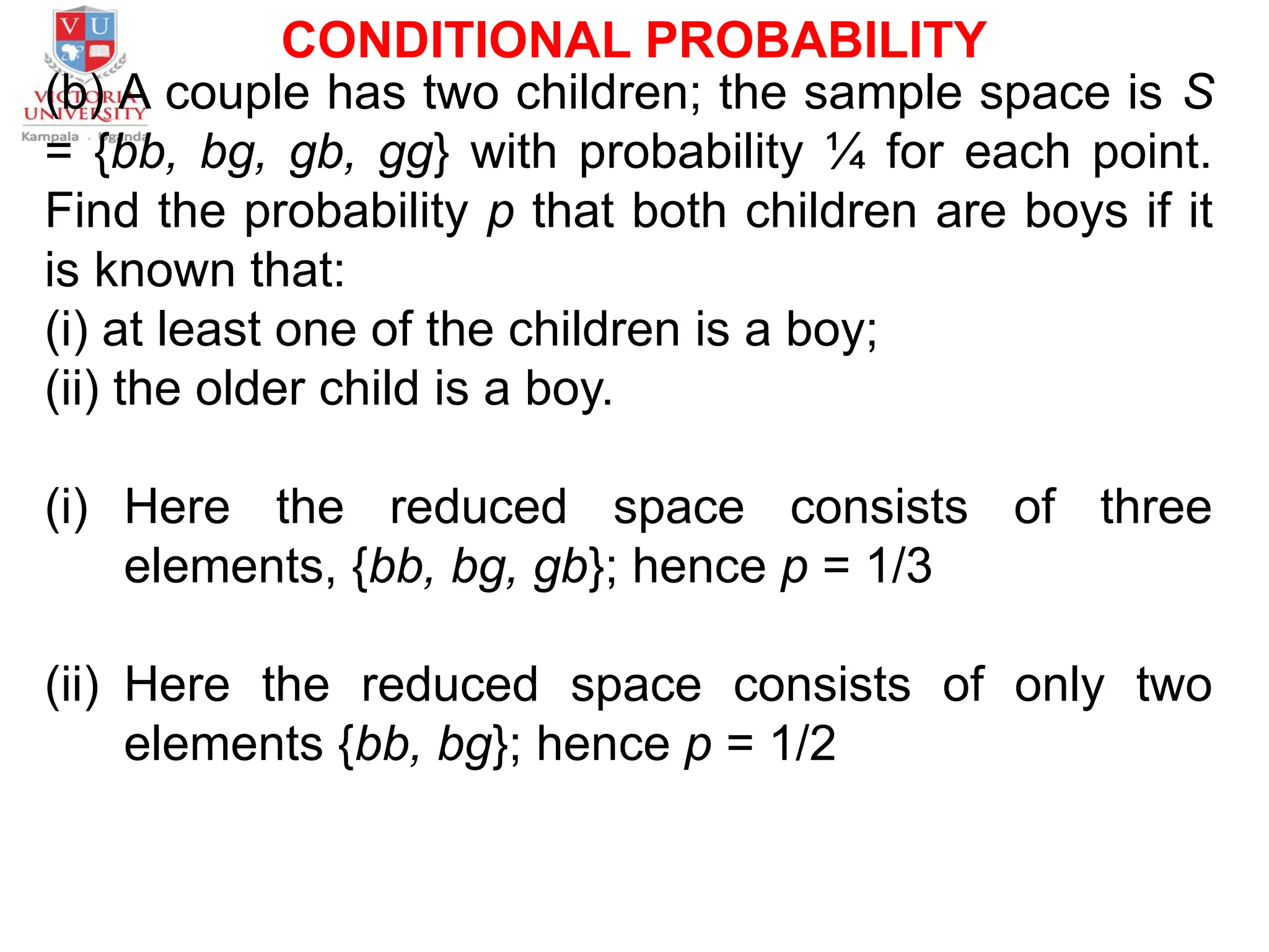CONDITIONAL PROBABILITY
(b) A couple has two children; the sample space is S
= {bb, bg, gb, gg} with probability ¼ for each point.
Find the probability p that both children are boys if it
is known that:
(i) at least one of the children is a boy;
(ii) the older child is a boy.
(i) Here the reduced space consists of three
elements, {bb, bg, gb}; hence p = 1/3
(ii) Here the reduced space consists of only two
elements {bb, bg}; hence p = 1/2
 