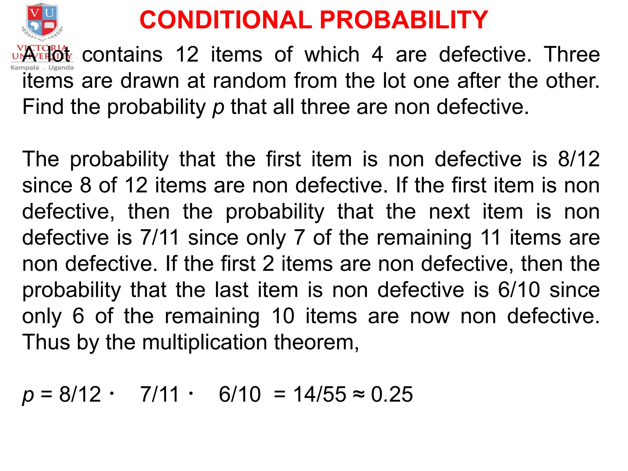 CONDITIONAL PROBABILITY
A lot contains 12 items of which 4 are defective. Three
items are drawn at random from the lot one after the other.
Find the probability p that all three are non defective.
The probability that the first item is non defective is 8/12
since 8 of 12 items are non defective. If the first item is non
defective, then the probability that the next item is non
defective is 7/11 since only 7 of the remaining 11 items are
non defective. If the first 2 items are non defective, then the
probability that the last item is non defective is 6/10 since
only 6 of the remaining 10 items are now non defective.
Thus by the multiplication theorem,
p = 8/12 ・ 7/11 ・ 6/10 = 14/55 ≈ 0.25
 