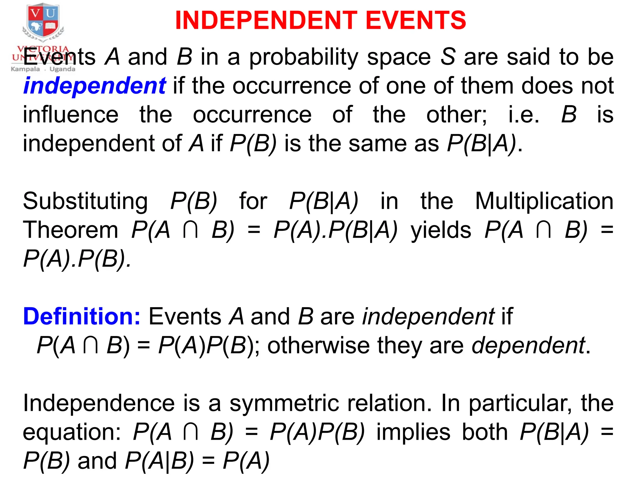 INDEPENDENT EVENTS
Events A and B in a probability space S are said to be
independent if the occurrence of one of them does not
influence the occurrence of the other; i.e. B is
independent of A if P(B) is the same as P(B|A).
Substituting P(B) for P(B|A) in the Multiplication
Theorem P(A ∩ B) = P(A).P(B|A) yields P(A ∩ B) =
P(A).P(B).
Definition: Events A and B are independent if
P(A ∩ B) = P(A)P(B); otherwise they are dependent.
Independence is a symmetric relation. In particular, the
equation: P(A ∩ B) = P(A)P(B) implies both P(B|A) =
P(B) and P(A|B) = P(A)
 